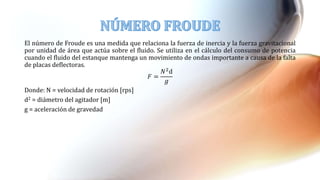El número de Froude es una medida que relaciona la fuerza de inercia y la fuerza gravitacional
por unidad de área que actúa sobre el fluido. Se utiliza en el cálculo del consumo de potencia
cuando el fluido del estanque mantenga un movimiento de ondas importante a causa de la falta
de placas deflectoras.
𝐹 =
𝑁2d
𝑔
Donde: N = velocidad de rotación [rps]
d2 = diámetro del agitador [m]
g = aceleración de gravedad
 