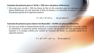 Consumo de potencia para n° de Re < 300 con o sin placas deflectoras.
• Para este caso con Re < 300, las líneas de Np v/s Re coinciden para un estanque con o sin
placas deflectoras. En este intervalo el flujo es laminar y la densidad no influye. La ecuación
de potencia queda de la siguiente manera:
𝑃 = 𝐾𝐿 ∗ 𝑁2
∗𝑑3
∗µ KL de tabla 9.2
Consumo de potencia para número de Reynolds > 10.000 con placas deflectoras.
• En este caso el Np es independiente del Re y la viscosidad no influye. En este intervalo el flujo
es turbulento. La potencia puede estimarse a partir del producto del flujo generado por el
impulsor y la energía cinética por unidad de volumen del fluido. La ecuación queda de la
siguiente manera:
𝑃 = 𝐾𝑇 ∗ 𝑁3 ∗ 𝑑𝑎5 ∗ 𝜌 KT de tabla 9.2
 