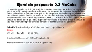 Ejercicio propuesto 9.3 McCabe
Un tanque agitado de 6 ft (1.83 m) de diámetro contiene una turbina de seis palas
rectas de 2 ft (0.61 m) de diámetro, situada a un diámetro del impulsor por encima del
fondo del tanque, y que gira a 80 rpm. Se ha propuesto este tanque para neutralizar
una solución acuosa diluida de NaOH a 70ºC con una cantidad estequiométricamente
equivalente de ácido nítrico concentrado (HN03). La altura final del líquido en el
tanque ha de ser de 6 ft (1.83 m). Suponiendo que todo el ácido se añade al tanque de
una vez, ¿cuánto tiempo se requiere para que la neutralización sea completa?
Solución Se utiliza la figura 9.16. Las cantidades requeridas son
Datos
Dt= 6ft Da= 2ft n= 80 rpm
Densidad del líquido ⍴= 62.3 lb/ft3 (apéndice 6)
Viscosidad del líquido µ=6.6x10-4lb/ft . s (apéndice 6)
 