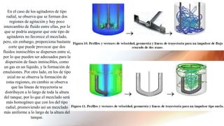 En el caso de los agitadores de tipo
radial, se observa que se forman dos
regiones de agitación y hay poco
intercambio de fluido entre ellas, por lo
que se podría asegurar que este tipo de
agitadores no favorece el mezclado,
pero, sin embargo, proporciona bastante
corte que puede provocar que dos
fluidos inmiscibles se dispersen entre sí,
por lo que pueden ser adecuados para la
dispersión de fases inmiscibles, como
un gas en un líquido, y la formación de
emulsiones. Por otro lado, en los de tipo
axial no se observa la formación de
estas regiones, en cambio se observa
que las líneas de trayectoria se
distribuyen a lo largo de toda la altura
del tanque, por lo que el mezclado será
más homogéneo que con los del tipo
radial, promoviendo así un mezclado
más uniforme a lo largo de la altura del
tanque.
 