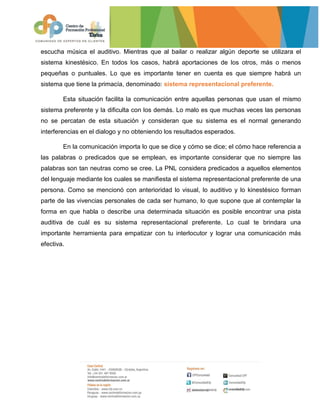 escucha música el auditivo. Mientras que al bailar o realizar algún deporte se utilizara el
sistema kinestésico. En todos los casos, habrá aportaciones de los otros, más o menos
pequeñas o puntuales. Lo que es importante tener en cuenta es que siempre habrá un
sistema que tiene la primacía, denominado: sistema representacional preferente.
Esta situación facilita la comunicación entre aquellas personas que usan el mismo
sistema preferente y la dificulta con los demás. Lo malo es que muchas veces las personas
no se percatan de esta situación y consideran que su sistema es el normal generando
interferencias en el dialogo y no obteniendo los resultados esperados.
En la comunicación importa lo que se dice y cómo se dice; el cómo hace referencia a
las palabras o predicados que se emplean, es importante considerar que no siempre las
palabras son tan neutras como se cree. La PNL considera predicados a aquellos elementos
del lenguaje mediante los cuales se manifiesta el sistema representacional preferente de una
persona. Como se mencionó con anterioridad lo visual, lo auditivo y lo kinestésico forman
parte de las vivencias personales de cada ser humano, lo que supone que al contemplar la
forma en que habla o describe una determinada situación es posible encontrar una pista
auditiva de cuál es su sistema representacional preferente. Lo cual te brindara una
importante herramienta para empatizar con tu interlocutor y lograr una comunicación más
efectiva.
 