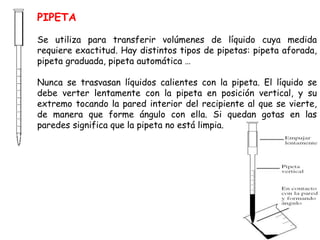 PIPETA 
Se utiliza para transferir volúmenes de líquido cuya medida 
requiere exactitud. Hay distintos tipos de pipetas: pipeta aforada, 
pipeta graduada, pipeta automática … 
Nunca se trasvasan líquidos calientes con la pipeta. El líquido se 
debe verter lentamente con la pipeta en posición vertical, y su 
extremo tocando la pared interior del recipiente al que se vierte, 
de manera que forme ángulo con ella. Si quedan gotas en las 
paredes significa que la pipeta no está limpia. 
 