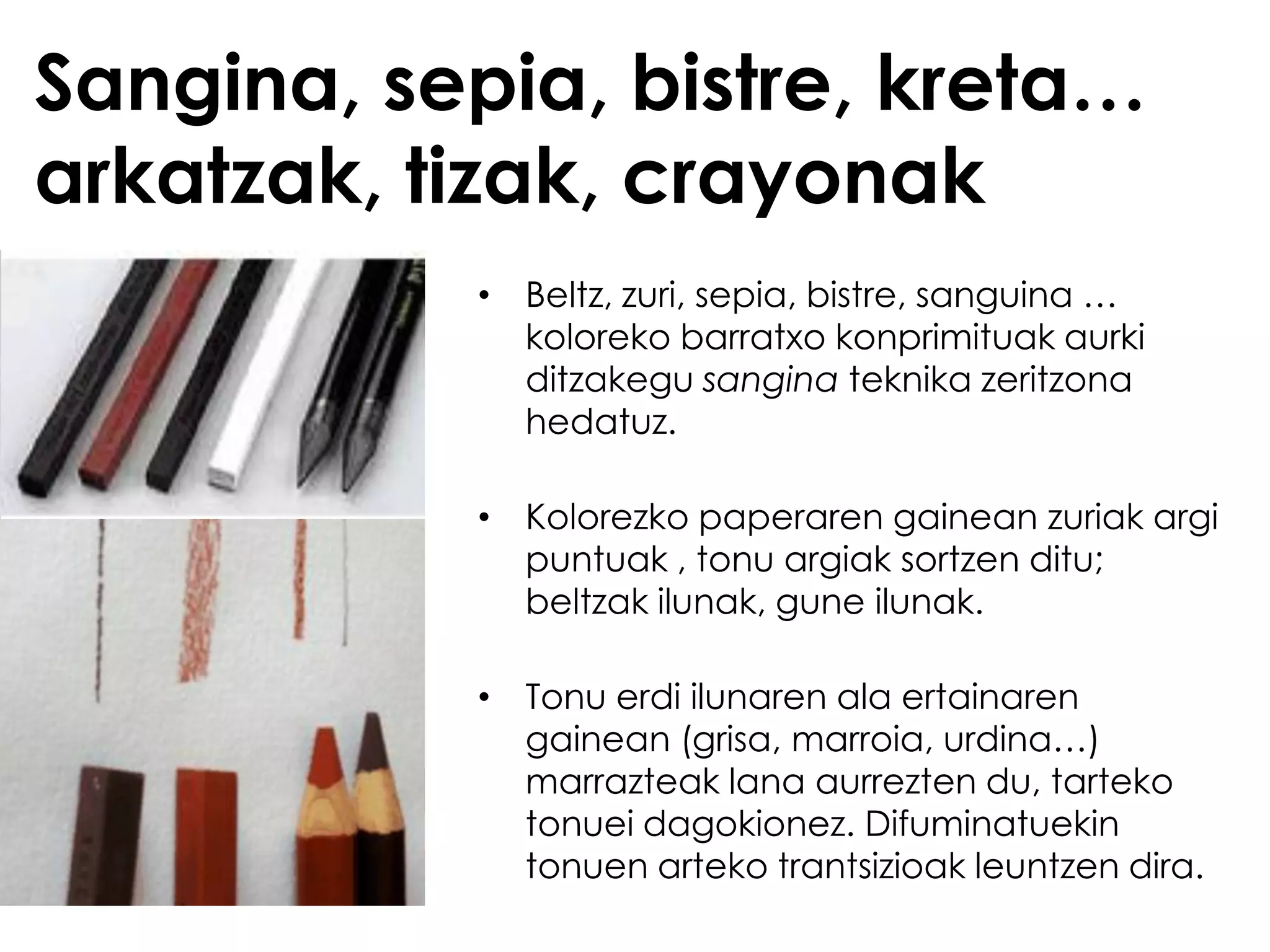 Sangina, sepia, bistre, kreta…
arkatzak, tizak, crayonak
           • Beltz, zuri, sepia, bistre, sanguina …
             koloreko barratxo konprimituak aurki
             ditzakegu sangina teknika zeritzona
             hedatuz.

           • Kolorezko paperaren gainean zuriak argi
             puntuak , tonu argiak sortzen ditu;
             beltzak ilunak, gune ilunak.

           • Tonu erdi ilunaren ala ertainaren
             gainean (grisa, marroia, urdina…)
             marrazteak lana aurrezten du, tarteko
             tonuei dagokionez. Difuminatuekin
             tonuen arteko trantsizioak leuntzen dira.
 
