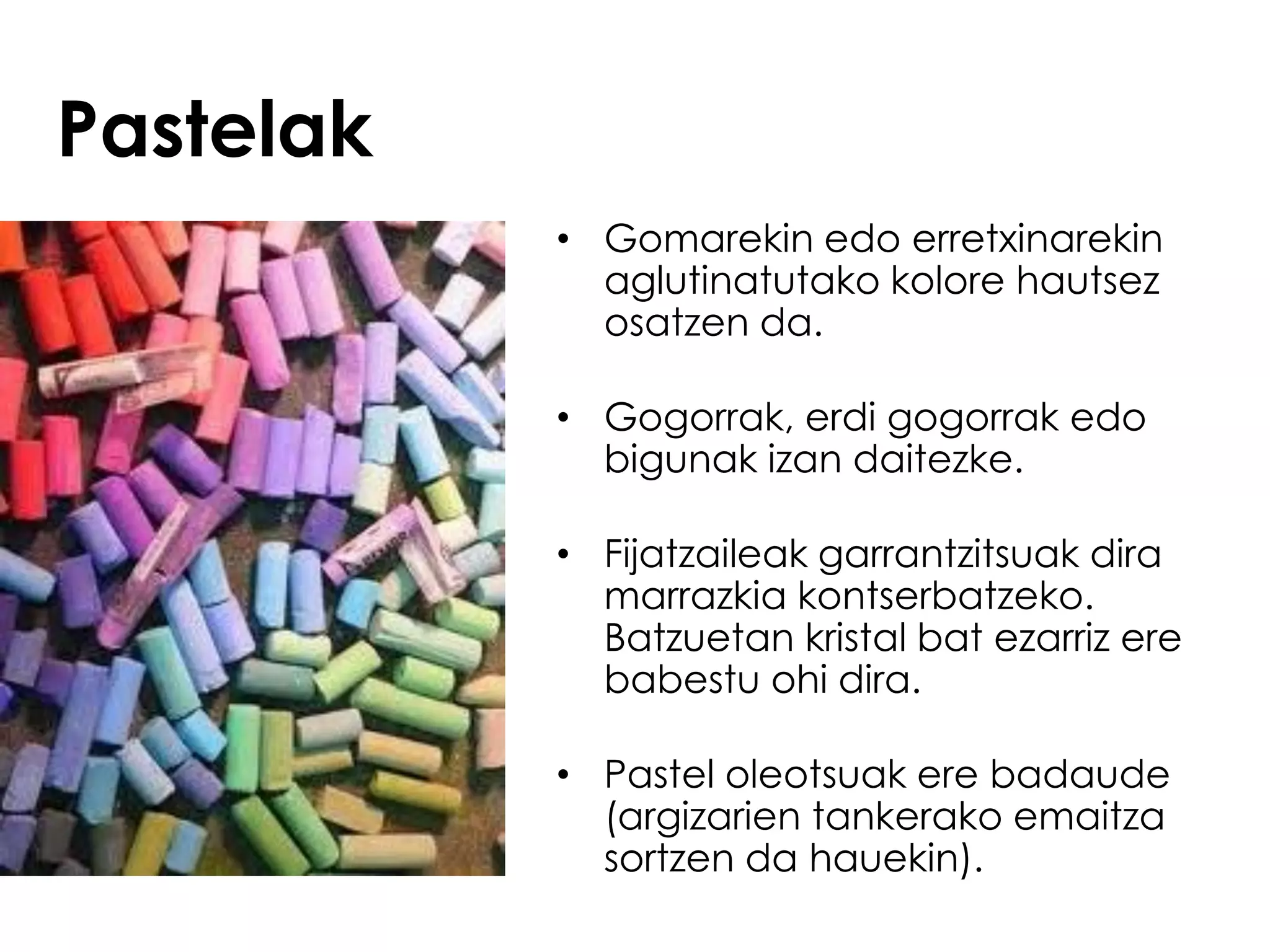 Pastelak
           • Gomarekin edo erretxinarekin
             aglutinatutako kolore hautsez
             osatzen da.

           • Gogorrak, erdi gogorrak edo
             bigunak izan daitezke.

           • Fijatzaileak garrantzitsuak dira
             marrazkia kontserbatzeko.
             Batzuetan kristal bat ezarriz ere
             babestu ohi dira.

           • Pastel oleotsuak ere badaude
             (argizarien tankerako emaitza
             sortzen da hauekin).
 