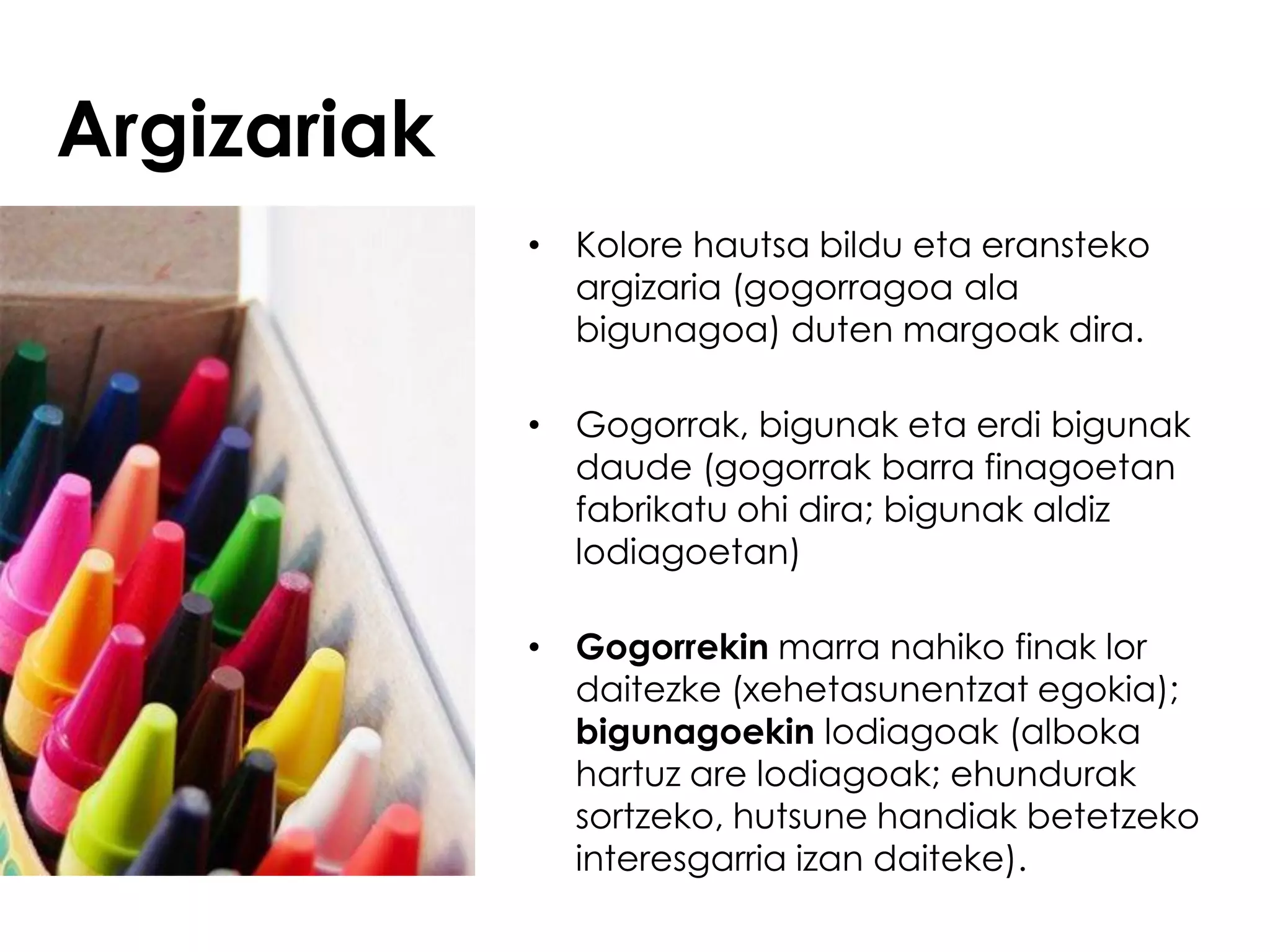 Argizariak
             • Kolore hautsa bildu eta eransteko
               argizaria (gogorragoa ala
               bigunagoa) duten margoak dira.

             • Gogorrak, bigunak eta erdi bigunak
               daude (gogorrak barra finagoetan
               fabrikatu ohi dira; bigunak aldiz
               lodiagoetan)

             • Gogorrekin marra nahiko finak lor
               daitezke (xehetasunentzat egokia);
               bigunagoekin lodiagoak (alboka
               hartuz are lodiagoak; ehundurak
               sortzeko, hutsune handiak betetzeko
               interesgarria izan daiteke).
 