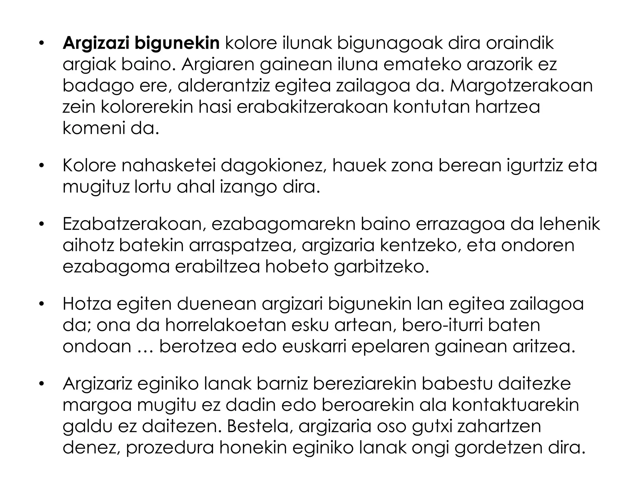• Argizazi bigunekin kolore ilunak bigunagoak dira oraindik
  argiak baino. Argiaren gainean iluna emateko arazorik ez
  badago ere, alderantziz egitea zailagoa da. Margotzerakoan
  zein kolorerekin hasi erabakitzerakoan kontutan hartzea
  komeni da.

• Kolore nahasketei dagokionez, hauek zona berean igurtziz eta
  mugituz lortu ahal izango dira.

• Ezabatzerakoan, ezabagomarekn baino errazagoa da lehenik
  aihotz batekin arraspatzea, argizaria kentzeko, eta ondoren
  ezabagoma erabiltzea hobeto garbitzeko.

• Hotza egiten duenean argizari bigunekin lan egitea zailagoa
  da; ona da horrelakoetan esku artean, bero-iturri baten
  ondoan … berotzea edo euskarri epelaren gainean aritzea.

• Argizariz eginiko lanak barniz bereziarekin babestu daitezke
  margoa mugitu ez dadin edo beroarekin ala kontaktuarekin
  galdu ez daitezen. Bestela, argizaria oso gutxi zahartzen
  denez, prozedura honekin eginiko lanak ongi gordetzen dira.
 
