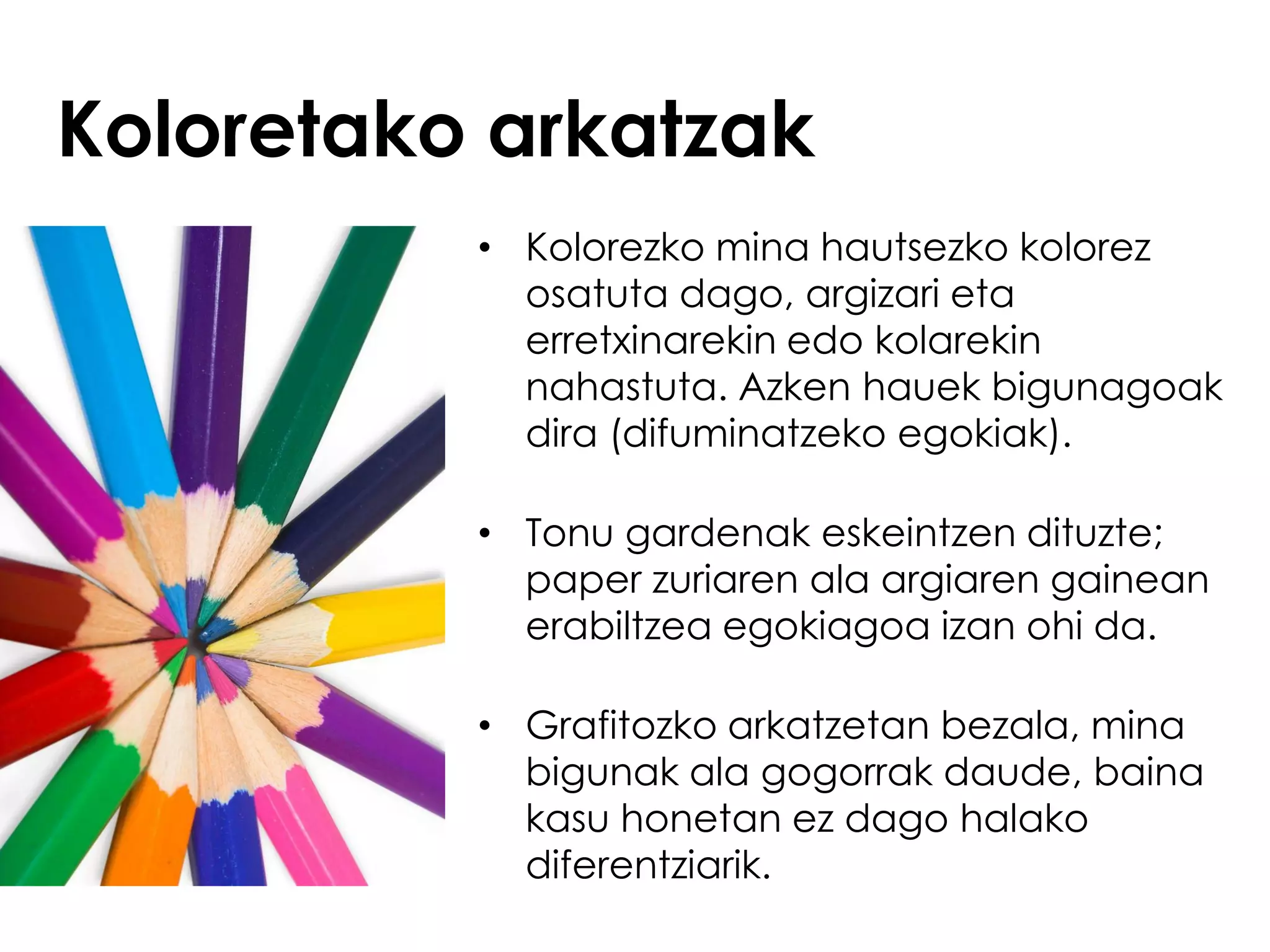 Koloretako arkatzak
          • Kolorezko mina hautsezko kolorez
            osatuta dago, argizari eta
            erretxinarekin edo kolarekin
            nahastuta. Azken hauek bigunagoak
            dira (difuminatzeko egokiak).

          • Tonu gardenak eskeintzen dituzte;
            paper zuriaren ala argiaren gainean
            erabiltzea egokiagoa izan ohi da.

          • Grafitozko arkatzetan bezala, mina
            bigunak ala gogorrak daude, baina
            kasu honetan ez dago halako
            diferentziarik.
 