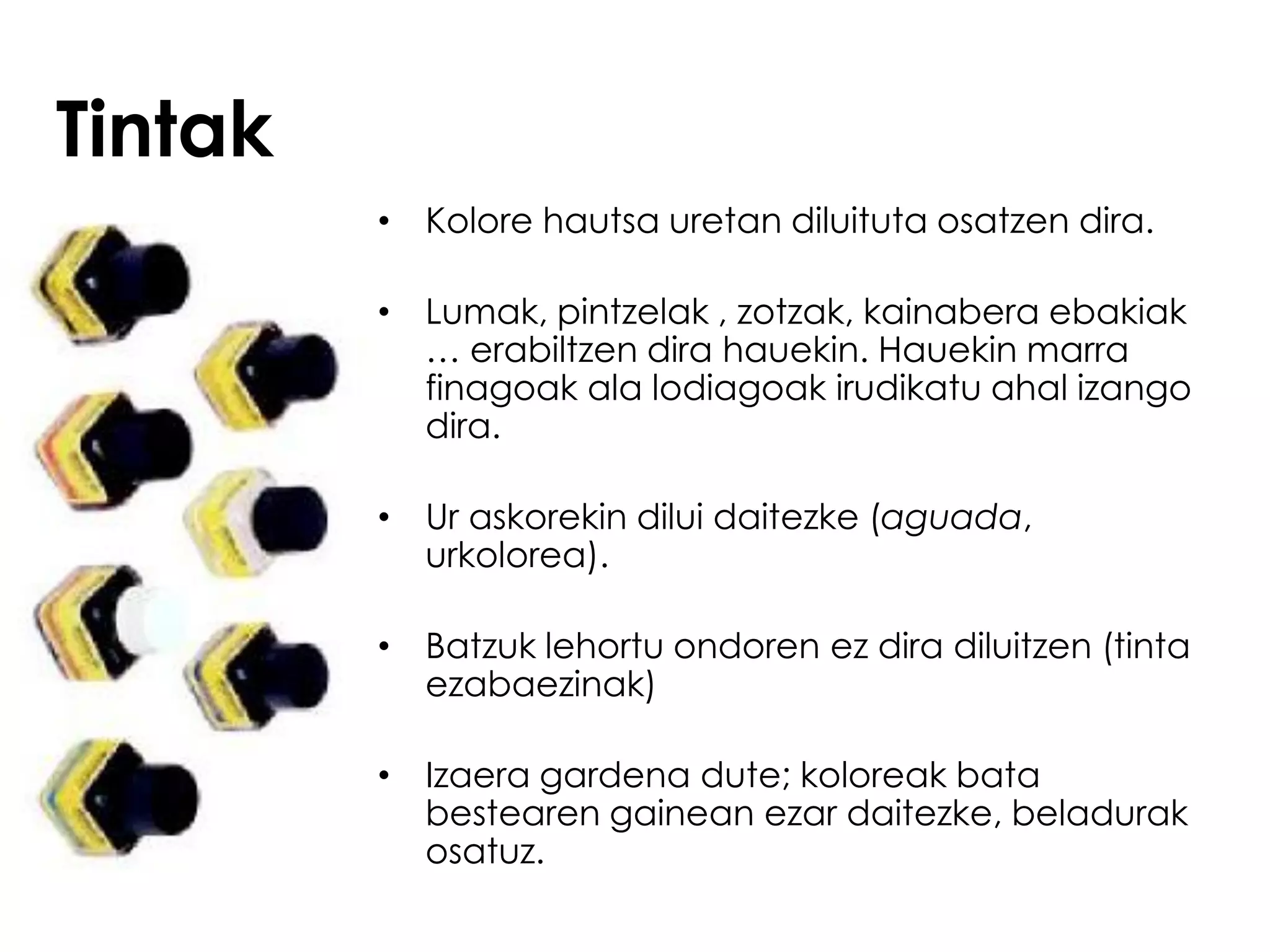 Tintak
         • Kolore hautsa uretan diluituta osatzen dira.

         • Lumak, pintzelak , zotzak, kainabera ebakiak
           … erabiltzen dira hauekin. Hauekin marra
           finagoak ala lodiagoak irudikatu ahal izango
           dira.

         • Ur askorekin dilui daitezke (aguada,
           urkolorea).

         • Batzuk lehortu ondoren ez dira diluitzen (tinta
           ezabaezinak)

         • Izaera gardena dute; koloreak bata
           bestearen gainean ezar daitezke, beladurak
           osatuz.
 