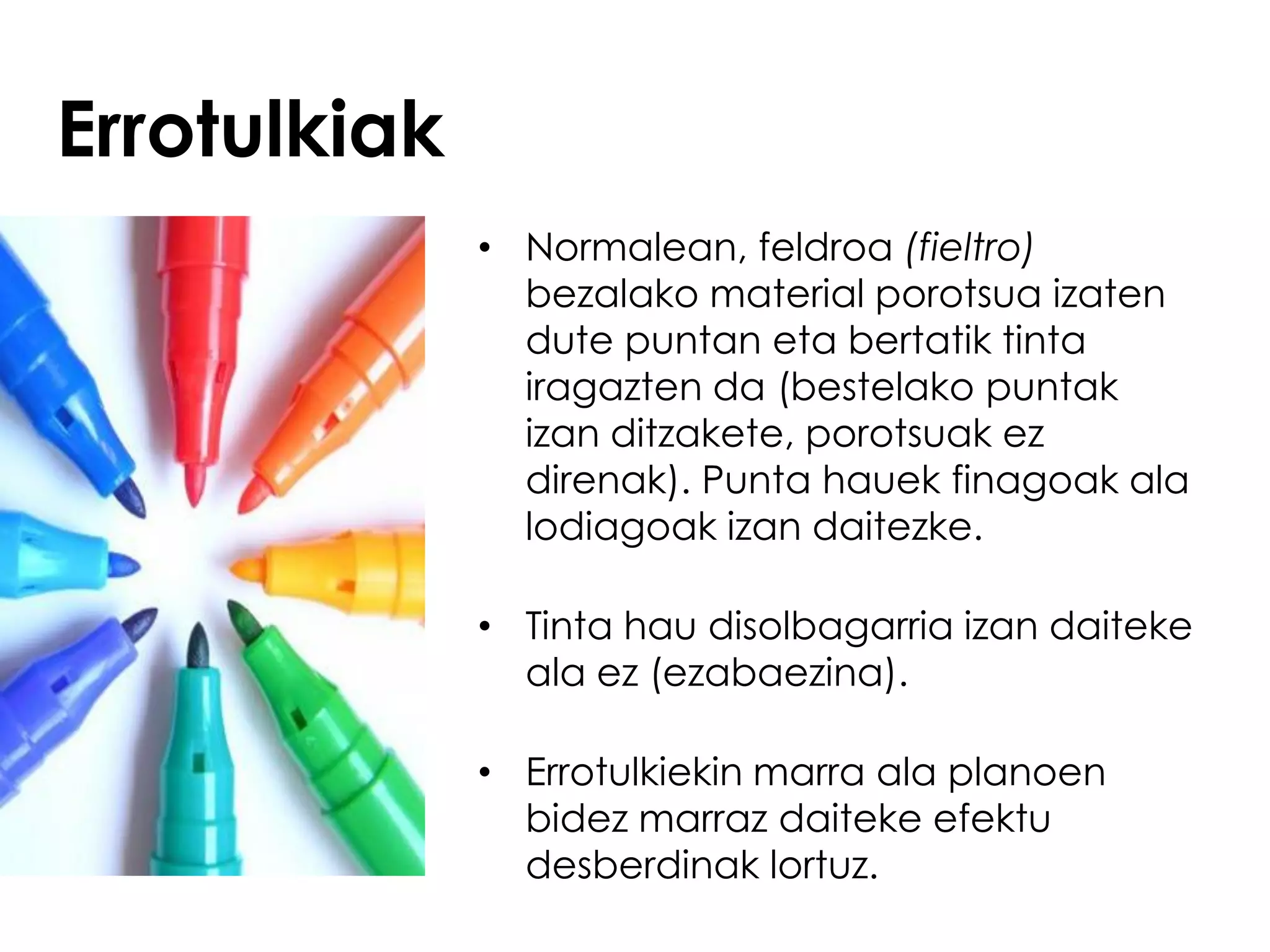 Errotulkiak
              • Normalean, feldroa (fieltro)
                bezalako material porotsua izaten
                dute puntan eta bertatik tinta
                iragazten da (bestelako puntak
                izan ditzakete, porotsuak ez
                direnak). Punta hauek finagoak ala
                lodiagoak izan daitezke.

              • Tinta hau disolbagarria izan daiteke
                ala ez (ezabaezina).

              • Errotulkiekin marra ala planoen
                bidez marraz daiteke efektu
                desberdinak lortuz.
 