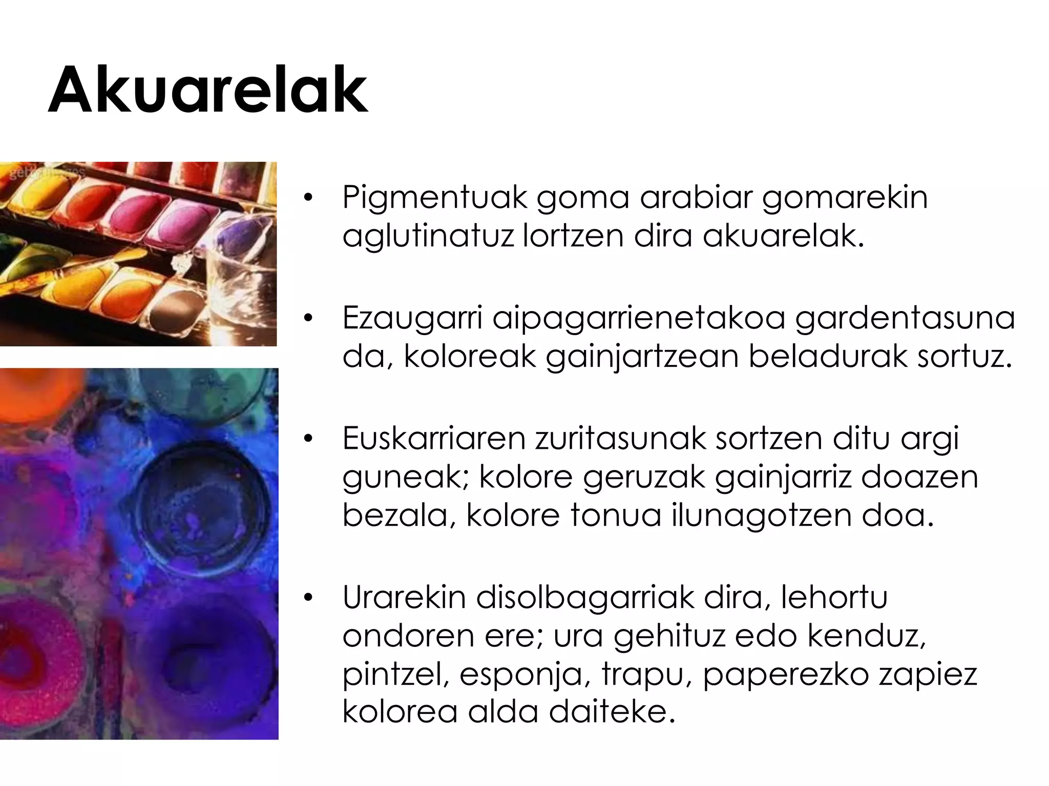 Akuarelak
       • Pigmentuak goma arabiar gomarekin
         aglutinatuz lortzen dira akuarelak.

       • Ezaugarri aipagarrienetakoa gardentasuna
         da, koloreak gainjartzean beladurak sortuz.

       • Euskarriaren zuritasunak sortzen ditu argi
         guneak; kolore geruzak gainjarriz doazen
         bezala, kolore tonua ilunagotzen doa.

       • Urarekin disolbagarriak dira, lehortu
         ondoren ere; ura gehituz edo kenduz,
         pintzel, esponja, trapu, paperezko zapiez
         kolorea alda daiteke.
 