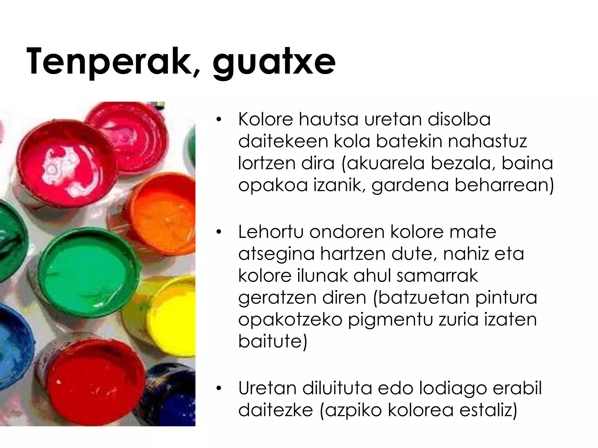 Tenperak, guatxe
         • Kolore hautsa uretan disolba
           daitekeen kola batekin nahastuz
           lortzen dira (akuarela bezala, baina
           opakoa izanik, gardena beharrean)

         • Lehortu ondoren kolore mate
           atsegina hartzen dute, nahiz eta
           kolore ilunak ahul samarrak
           geratzen diren (batzuetan pintura
           opakotzeko pigmentu zuria izaten
           baitute)

         • Uretan diluituta edo lodiago erabil
           daitezke (azpiko kolorea estaliz)
 