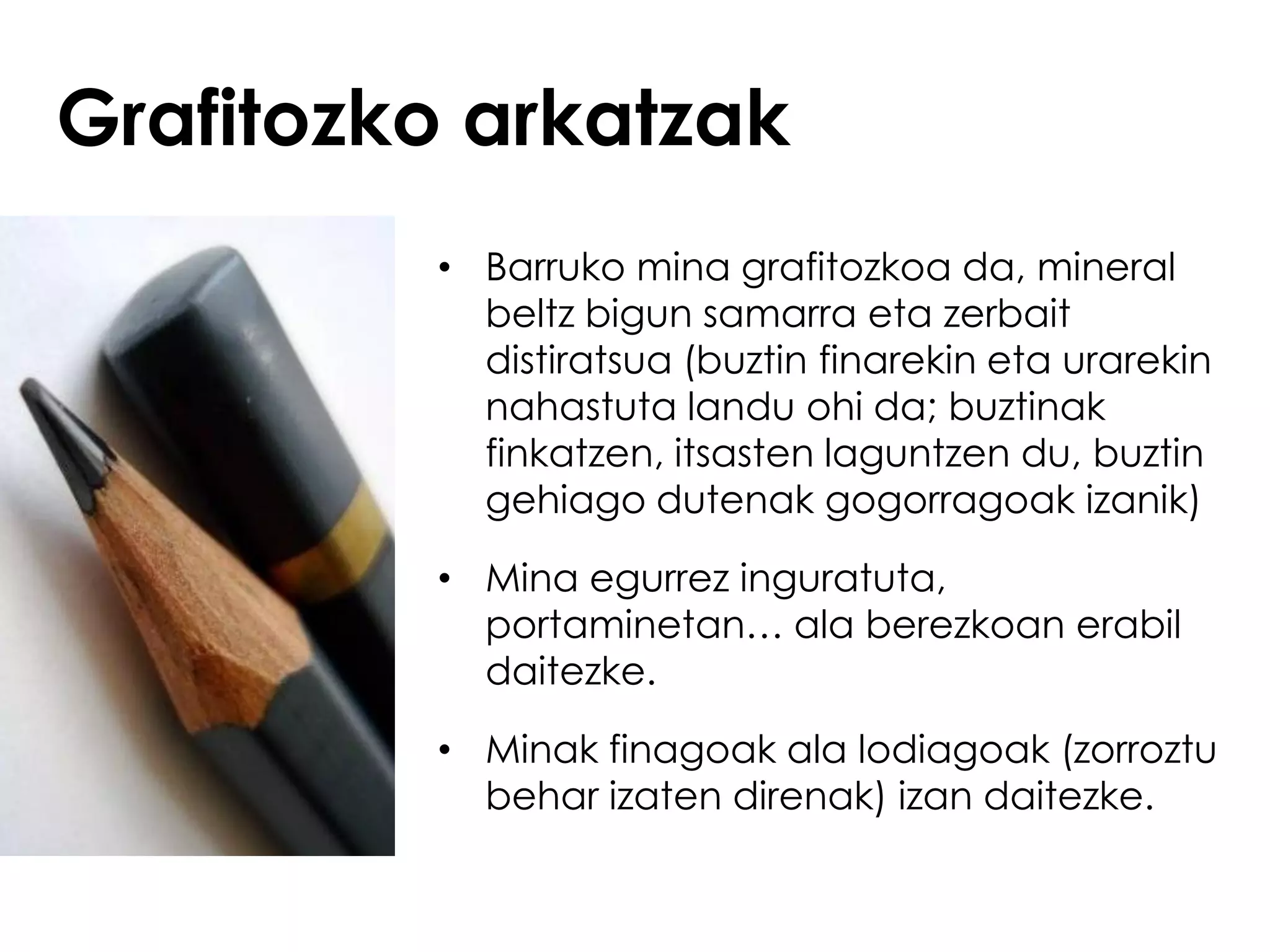 Grafitozko arkatzak
         • Barruko mina grafitozkoa da, mineral
           beltz bigun samarra eta zerbait
           distiratsua (buztin finarekin eta urarekin
           nahastuta landu ohi da; buztinak
           finkatzen, itsasten laguntzen du, buztin
           gehiago dutenak gogorragoak izanik)

         • Mina egurrez inguratuta,
           portaminetan… ala berezkoan erabil
           daitezke.

         • Minak finagoak ala lodiagoak (zorroztu
           behar izaten direnak) izan daitezke.
 