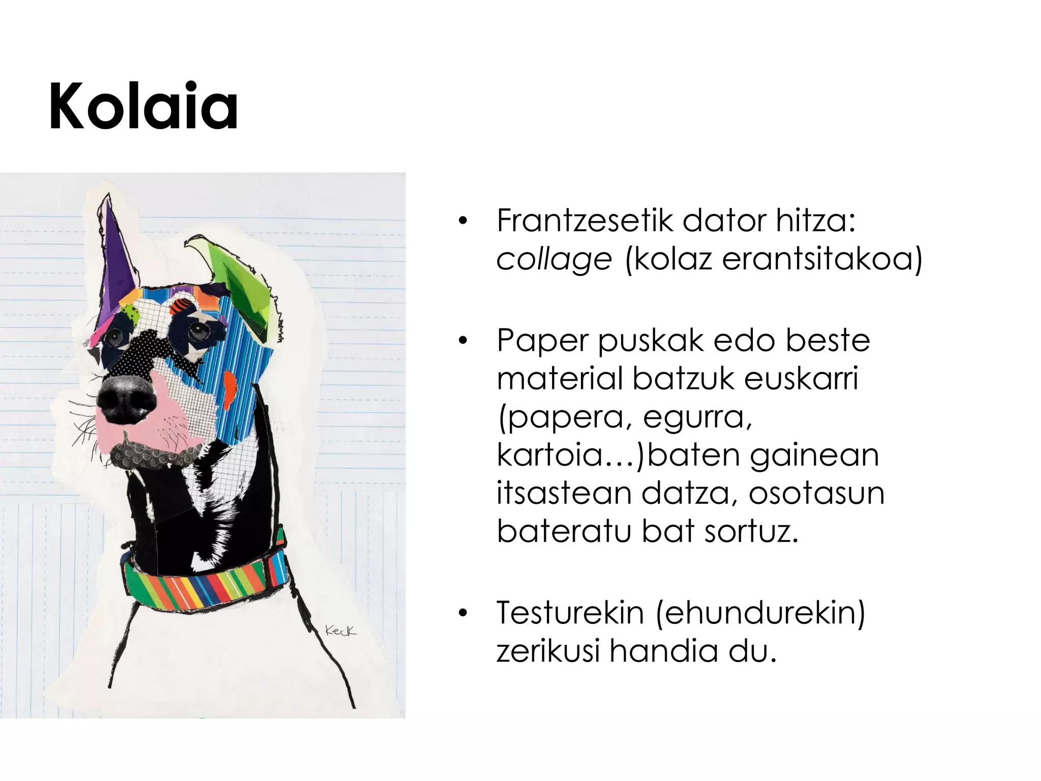 Kolaia
         • Frantzesetik dator hitza:
           collage (kolaz erantsitakoa)

         • Paper puskak edo beste
           material batzuk euskarri
           (papera, egurra,
           kartoia…)baten gainean
           itsastean datza, osotasun
           bateratu bat sortuz.

         • Testurekin (ehundurekin)
           zerikusi handia du.
 