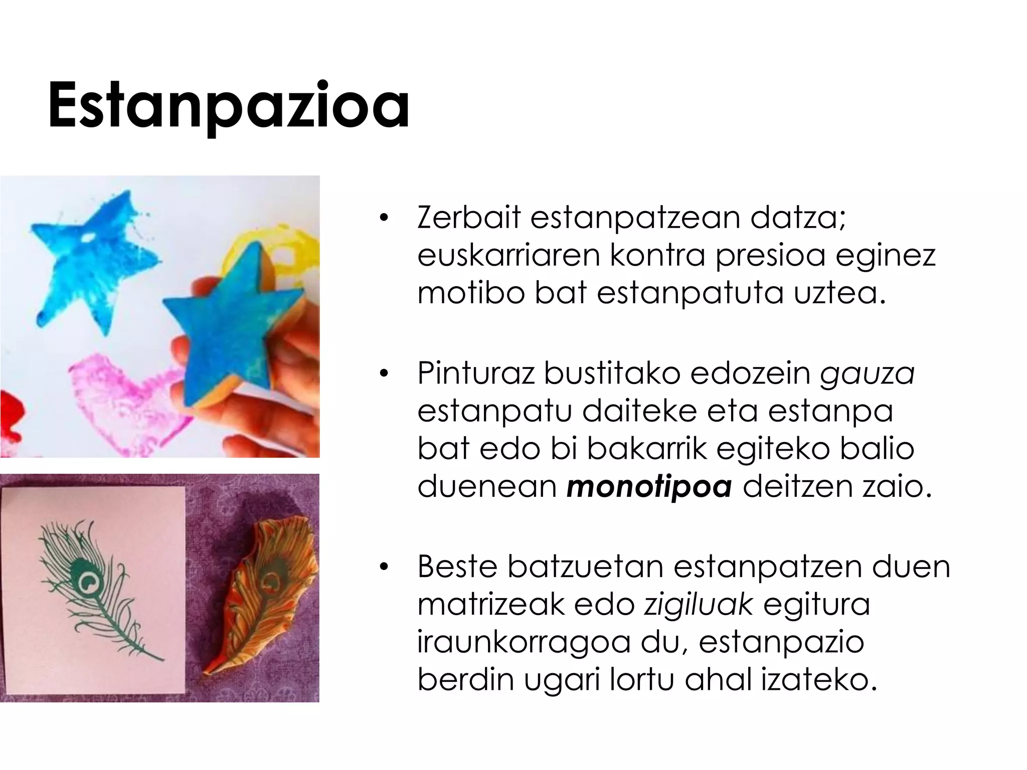 Estanpazioa
         • Zerbait estanpatzean datza;
           euskarriaren kontra presioa eginez
           motibo bat estanpatuta uztea.

         • Pinturaz bustitako edozein gauza
           estanpatu daiteke eta estanpa
           bat edo bi bakarrik egiteko balio
           duenean monotipoa deitzen zaio.

         • Beste batzuetan estanpatzen duen
           matrizeak edo zigiluak egitura
           iraunkorragoa du, estanpazio
           berdin ugari lortu ahal izateko.
 