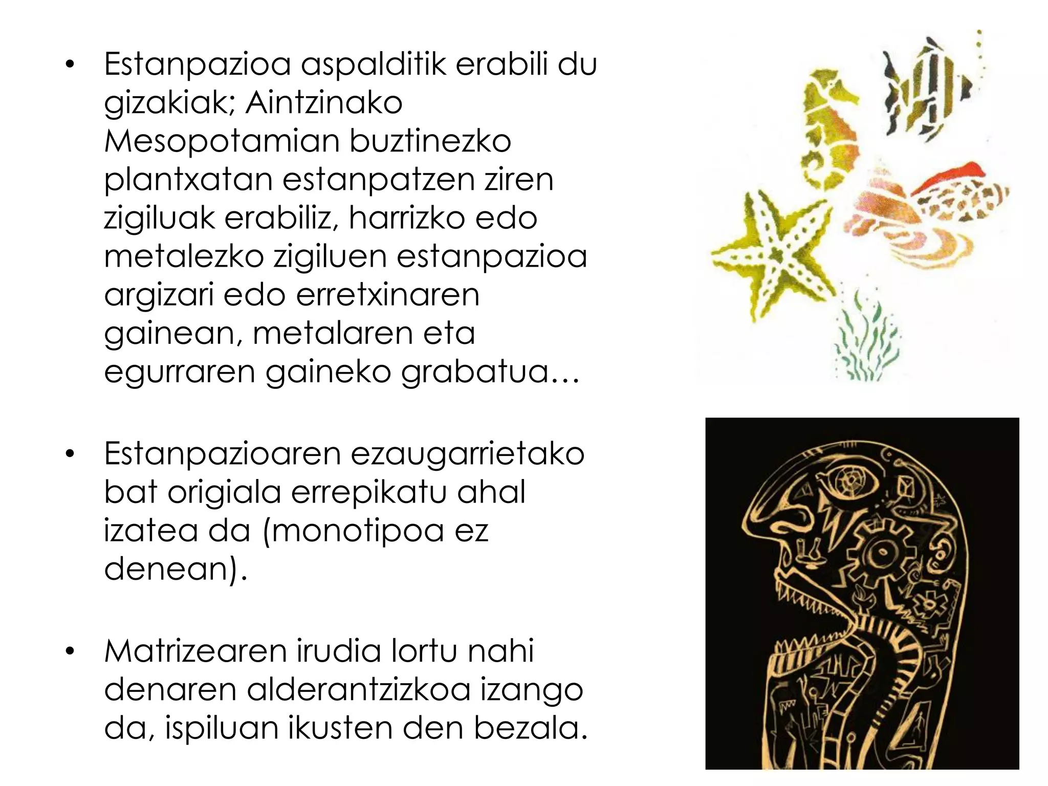 • Estanpazioa aspalditik erabili du
  gizakiak; Aintzinako
  Mesopotamian buztinezko
  plantxatan estanpatzen ziren
  zigiluak erabiliz, harrizko edo
  metalezko zigiluen estanpazioa
  argizari edo erretxinaren
  gainean, metalaren eta
  egurraren gaineko grabatua…

• Estanpazioaren ezaugarrietako
  bat origiala errepikatu ahal
  izatea da (monotipoa ez
  denean).

• Matrizearen irudia lortu nahi
  denaren alderantzizkoa izango
  da, ispiluan ikusten den bezala.
 