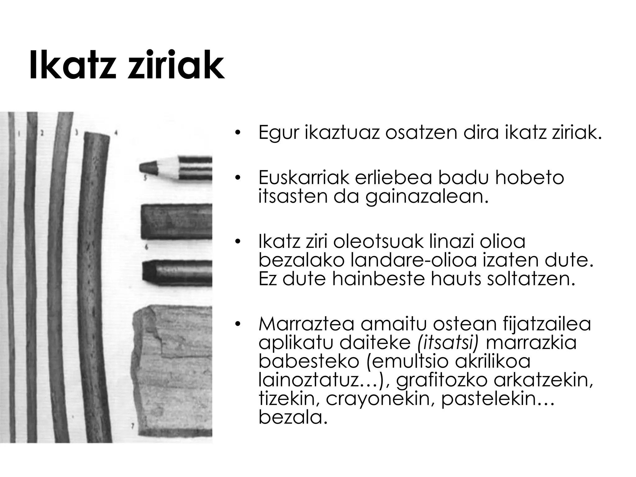 Ikatz ziriak
               • Egur ikaztuaz osatzen dira ikatz ziriak.

               • Euskarriak erliebea badu hobeto
                 itsasten da gainazalean.

               • Ikatz ziri oleotsuak linazi olioa
                 bezalako landare-olioa izaten dute.
                 Ez dute hainbeste hauts soltatzen.

               • Marraztea amaitu ostean fijatzailea
                 aplikatu daiteke (itsatsi) marrazkia
                 babesteko (emultsio akrilikoa
                 lainoztatuz…), grafitozko arkatzekin,
                 tizekin, crayonekin, pastelekin…
                 bezala.
 