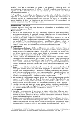 particular alterações da percepção, do humor e das sensações, induzindo, ainda que
temporariamente, sensações de prazer, de euforia, ou aliviando o medo, a dor, as frustrações, as
angústias etc. Essa definição vai além do uso corrente, que só qualifica como “droga”
psicotrópicos proibidos por lei.
37. A qualidade e a intensidade das alterações produzidas pelas substâncias psicotrópicas
dependem de vários fatores. Os mais importantes são: suas propriedades farmacológicas, a
quantidade ingerida, as características particulares da pessoa que ingere, as expectativas em
relação aos efeitos da droga e as circunstâncias que envolvem o uso 5
. No caso do álcool, por
exemplo, qualquer dose ingerida por crianças é nociva.
Algumas drogas e seus efeitos:
As drogas podem ser classificadas como depressoras, estimuladoras ou perturbadoras. Abaixo
estão as mais freqüentes no Brasil.
A) Depressoras
1. Álcool: é uma droga lícita e seu uso é socialmente estimulado. Seus efeitos sobre o
comportamento dependem da quantidade ingerida. O álcool provoca diversos problemas de
saúde como a gastrite, a cirrose hepática, dormência nas pernas.
2. Inalantes ou Solventes: são produtos voláteis usados em atividades industriais (ex.: cola de
sapateiro), comerciais e domésticas. Os inalantes evaporam à temperatura ambiente e podem
ser “cheirados”. Têm propriedades anestesiantes e tranqüilizantes, induzem à euforia e ao
delírio, provocam a sensação de desequilíbrio. São tóxicos para o sistema nervoso, fígado e
coração. A longo prazo, provocam também perda de peso e lesões no cérebro.
B) Estimuladoras
3. Anfetaminas ou "Bolinhas": obtidas em laboratório, são produtos sintéticos. Podem ser
comprimidos ou injetáveis. São drogas ilícitas, exceto para uso médico, como anorexígenos.
Estão contidas nos moderadores de apetite. Trazem sensação semelhante à da cocaína. Após
os efeitos, surgem angústia, pânico, medo, idéias de perseguição, cansaço intenso,
depressão, perda de apetite, suor, irritação de pele, entre outras.
4. Cocaína: é um dos mais potentes excitantes do sistema nervoso central. Em estado natural, a
coca da região dos Andes é mascada para disfarçar a fadiga, a fome e a sede. Quimicamente
potencializada, a coca torna-se um pó branco capaz de estimular o estado de alerta, reduzir o
sono e acelerar o pensamento. Seu uso pode causar lesões no septo nasal, alteração do ritmo
cardíaco, provocando taquicardia e palpitações. Seu uso continuado provoca graves danos à
pessoa.
5. Crack: é o nome dado à cocaína transformada por meio de soda cáustica ou bicarbonato de
sódio, para se tornar própria para fumar. Pode atingir grau de pureza de até 90%, com a
potência maior que a cocaína em pó. Com muita facilidade cria dependência. Inicialmente, o
usuário tem a sensação de confiança em si mesmo, de poder e excitação. Após seu uso,
segue-se um período de depressão, paranóia e outros sintomas. A pessoa pode tornar-se
violenta e suicida em potencial. É conhecida como a “ droga da morte”.
6. Merla: produzida a partir da pasta básica da cocaína com o acréscimo de querosene, gasolina,
metanol ou ácido sulfúrico, é uma droga de baixo custo e rápida dependência. Provoca
emagrecimento acelerado, problemas respiratórios, perda de dentes, feridas, insônia e outros
sintomas físicos. No nível psicológico, traz sentimentos de perseguição, medo e paranóia.
7. Nicotina: aspirada pelo fumo do tabaco, causa inúmeros malefícios cardiológicos e
respiratórios. A nicotina produz dependência física. A condição de droga lícita favorece seu
uso, embora já tenha sido citada como causadora de 24 doenças.
C) Perturbadoras
8. Maconha: é o nome popular de um arbusto de origem asiática. Suas folhas são secas e
transformadas em cigarro: o “baseado”. A longo prazo e intensamente usada, provoca o
aumento do apetite, transpiração excessiva, tremores e ansiedades, aumento dos batimentos
cardíacos e estados alterados de consciência.
9. Ecstasy: droga sintética, é uma mistura de anfetamina e alucinógenos, feita em laboratório e
consumida em forma de comprimido ou pílulas. Deixa a pessoa extremamente excitada,
provoca euforia e desejo de contato físico. Passado o efeito, a pessoa sente náuseas, pânico,
cansaço e fadiga. Em usuários crônicos, pode provocar depressão, demência e delírio.
5 Cf. Elizabeth Costa GONÇALVES, Alguns conceitos referentes à toxicomania, in Richard BUCHER, (Org) As
drogas e a vida, uma abordagem psicossocial, São Paulo, Editora Pedagógica Universitária Ltda. 1988, p. 10.
10
 