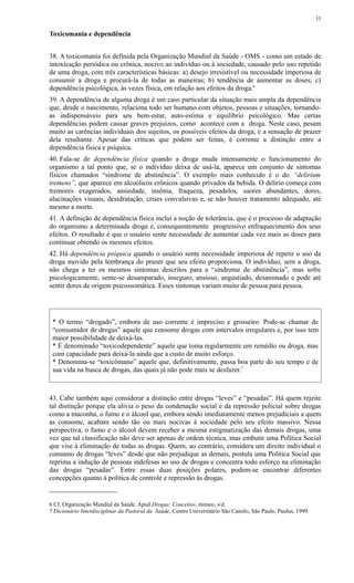 Toxicomania e dependência
38. A toxicomania foi definida pela Organização Mundial da Saúde - OMS - como um estado de
intoxicação periódica ou crônica, nocivo ao indivíduo ou à sociedade, causado pelo uso repetido
de uma droga, com três características básicas: a) desejo irresistível ou necessidade imperiosa de
consumir a droga e procurá-la de todas as maneiras; b) tendência de aumentar as doses; c)
dependência psicológica, às vezes física, em relação aos efeitos da droga.6
39. A dependência de alguma droga é um caso particular da situação mais ampla da dependência
que, desde o nascimento, relaciona todo ser humano com objetos, pessoas e situações, tornando-
as indispensáveis para seu bem-estar, auto-estima e equilíbrio psicológico. Mas certas
dependências podem causar graves prejuízos, como acontece com a droga. Neste caso, pesam
muito as carências individuais dos sujeitos, os possíveis efeitos da droga, e a sensação de prazer
dela resultante. Apesar das críticas que podem ser feitas, é corrente a distinção entre a
dependência física e psíquica.
40. Fala-se de dependência física quando a droga muda intensamente o funcionamento do
organismo a tal ponto que, se o indivíduo deixa de usá-la, aparece um conjunto de sintomas
físicos chamados “síndrome de abstinência”. O exemplo mais conhecido é o do “delirium
tremens”, que aparece em alcoólicos crônicos quando privados da bebida. O delírio começa com
tremores exagerados, ansiedade, insônia, fraqueza, pesadelos, suores abundantes, dores,
alucinações visuais, desidratação, crises convulsivas e, se não houver tratamento adequado, até
mesmo a morte.
41. A definição de dependência física inclui a noção de tolerância, que é o processo de adaptação
do organismo a determinada droga e, consequentemente progressivo enfraquecimento dos seus
efeitos. O resultado é que o usuário sente necessidade de aumentar cada vez mais as doses para
continuar obtendo os mesmos efeitos.
42. Há dependência psíquica quando o usuário sente necessidade imperiosa de repetir o uso da
droga movido pela lembrança do prazer que seu efeito proporciona. O indivíduo, sem a droga,
não chega a ter os mesmos sintomas descritos para a “síndrome de abstinência”, mas sofre
psicologicamente, sente-se desamparado, inseguro, ansioso, angustiado, desanimado e pode até
sentir dores de origem psicossomática. Esses sintomas variam muito de pessoa para pessoa.
* O termo “drogado”, embora de uso corrente é impreciso e grosseiro. Pode-se chamar de
“consumidor de drogas” aquele que consome drogas com intervalos irregulares e, por isso tem
maior possibilidade de deixá-las.
* É denominado “toxicodependente” aquele que toma regularmente um remédio ou droga, mas
com capacidade para deixá-la ainda que a custo de muito esforço.
* Denomina-se “toxicômano” aquele que, definitivamente, passa boa parte do seu tempo e de
sua vida na busca de drogas, das quais já não pode mais se desfazer.7
43. Cabe também aqui considerar a distinção entre drogas “leves” e “pesadas”. Há quem rejeite
tal distinção porque ela alivia o peso da condenação social e da repressão policial sobre drogas
como a maconha, o fumo e o álcool que, embora sendo imediatamente menos prejudiciais a quem
as consome, acabam sendo tão ou mais nocivas à sociedade pelo seu efeito massivo. Nessa
perspectiva, o fumo e o álcool devem receber a mesma estigmatização das demais drogas, uma
vez que tal classificação não deve ser apenas de ordem técnica, mas embutir uma Política Social
que vise à eliminação de todas as drogas. Quem, ao contrário, considera um direito individual o
consumo de drogas “leves” desde que não prejudique as demais, postula uma Política Social que
reprima a indução de pessoas indefesas ao uso de drogas e concentra todo esforço na eliminação
das drogas “pesadas”. Entre essas duas posições polares, podem-se encontrar diferentes
concepções quanto à política de controle e repressão às drogas.
6 Cf. Organização Mundial da Saúde. Apud Drogas: Conceitos, mimeo, s/d.
7 Dicionário Interdisciplinar da Pastoral da Saúde, Centro Universitário São Camilo, São Paulo, Paulus, 1999.
11
 