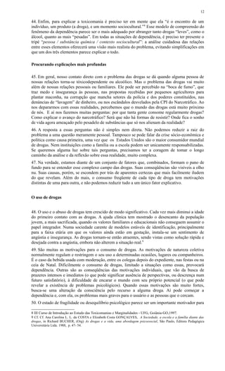 44. Enfim, para explicar a toxicomania é preciso ter em mente que ela “é o encontro de um
indivíduo, um produto (a droga), e um momento sociocultural.”8
Esse modelo de compreensão do
fenômeno da dependência parece ser o mais adequado por abranger tanto drogas “leves”, como o
álcool, quanto as mais “pesadas”. Em todas as situações de dependência, é preciso ter presente o
tripé “pessoa / substância química / contexto sociocultural”: a análise cuidadosa das relações
entre esses elementos oferecerá uma visão mais realista do problema, evitando simplificações em
que um dos três elementos parece explicar o todo.
Procurando explicações mais profundas
45. Em geral, nosso contato direto com o problema das drogas se dá quando alguma pessoa de
nossas relações torna-se tóxicodependente ou alcoólico. Mas o problema das drogas vai muito
além de nossas relações pessoais ou familiares. Ele pode ser percebido na “boca de fumo”, que
traz medo e insegurança às pessoas, nas propostas recebidas por pequenos agricultores para
plantar maconha, na corrupção que mancha setores da polícia e dos poderes constituídos, nas
denúncias de “lavagem” de dinheiro, ou nos escândalos desvelados pela CPI do Narcotráfico. Ao
nos depararmos com essas realidades, percebemos que o mundo das drogas está muito próximo
de nós. E aí nos fazemos muitas perguntas: por que tanta gente consome regularmente drogas?
Como explicar o avanço do narcotráfico? Será que não há formas de resistir? Onde fica o sonho
de vida agora ameaçado pelo pesadelo de substâncias que só nos alienam da realidade?
46. A resposta a essas perguntas não é simples nem direta. Não podemos reduzir a raiz do
problema a uma questão meramente pessoal. Tampouco se pode falar da crise sócio-econômica e
política como causa primeira, uma vez que os Estados Unidos são o maior consumidor mundial
de drogas. Nem instituições como a família ou a escola podem ser unicamente responsabilizadas.
Se queremos alguma luz sobre tais perguntas, precisamos ter a coragem de tomar o longo
caminho da análise e da reflexão sobre essa realidade, muito complexa.
47. Na verdade, estamos diante de um conjunto de fatores que, combinados, formam o pano de
fundo para se entender esse complexo campo das drogas. Suas conseqüências são visíveis a olho
nu. Suas causas, porém, se escondem por trás de aparentes certezas que mais facilmente iludem
do que revelam. Além do mais, o consumo freqüente de cada tipo de droga tem motivações
distintas de uma para outra, e não podemos reduzir tudo a um único fator explicativo.
O uso de drogas
48. O uso e o abuso de drogas tem crescido de modo significativo. Cada vez mais diminui a idade
do primeiro contato com as drogas. A ajuda clínica tem mostrado o desencanto da população
jovem, a mais sacrificada, quando os valores familiares e educacionais não conseguem assumir o
papel integrador. Numa sociedade carente de modelos estáveis de identificação, principalmente
para a faixa etária em que os valores ainda estão em gestação, instala-se um sentimento de
angústia e insegurança. As drogas tornam-se então atraentes, sendo vistas como solução rápida e
desejada contra a angústia, embora não alterem a situação real.9
49. São muitas as motivações para o consumo de drogas. As motivações de natureza coletiva
normalmente regulam e restringem o seu uso a determinadas ocasiões, lugares ou companheiros.
É o caso da bebida usada com moderação, entre os colegas depois do expediente, nas festas ou na
ceia de Natal. Dificilmente o consumo de drogas, limitado a situações como essas, provocará
dependência. Outras são as conseqüências das motivações individuais, que vão da busca de
prazeres intensos e imediatos (o que pode significar ausência de perspectivas, ou descrença num
futuro satisfatório), à dificuldade de encarar o mundo com seu próprio potencial (o que pode
revelar a existência de problemas psicológicos). Quando essas motivações são muito fortes,
busca-se uma alteração da consciência pelo recurso a alguma droga. Aí pode começar a
dependência e, com ela, os problemas mais graves para o usuário e as pessoas que o cercam.
50. O estado de fragilidade ou desequilíbrio psicológico parece ser um importante motivador para
8 III Curso de Introdução ao Estudo das Toxicomanias e Marginalidades - UFG, Goiânia-GO,1997.
9 Cf. Cf. Ana Carolina L. L. da COSTA e Elizabeth Costa GONÇALVES, A Sociedade, a escola e a família diante das
drogas, in Richard BUCHER, (Org) As drogas e a vida, uma abordagem psicossocial, São Paulo, Editora Pedagógica
Universitária Ltda. 1988, p. 47- 54.
12
 