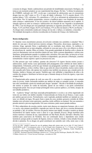o recurso às drogas. Sendo a adolescência um período de instabilidade emocional e biológica, ela
torna-se um momento propício ao uso experimental das drogas. De fato, “o último levantamento
do CEBRID, realizado em 1997, revela que o percentual de adolescentes que já consumiram
drogas (uso na vida10
) entre os 10 e 12 anos de idade é altíssimo: 51,2.% usaram álcool; 11%
usaram tabaco; 7,8%, solventes; 2%, ansiolíticos e 1,8% já se utilizaram de anfetamínicos nessa
faixa etária. Nas 10 capitais pesquisadas, cresceu a tendência para o uso freqüente de maconha
entre crianças e adolescentes. O uso de cocaína e de álcool também aumentou em 6 capitais. A
situação agrava-se entre as crianças e adolescentes em situação de rua. Segundo o levantamento
de 1993, o uso de drogas por essa população apresenta os seguintes percentuais: 82,5% em São
Paulo, 71,5% em Porto Alegre, 64,5% em Fortaleza, 57% no Rio de Janeiro e 90,5% em Recife.11
As drogas mais comumente usadas por crianças de rua são: o tabaco, os inalantes, a maconha.” 12
Tal realidade desrespeita os direitos reconhecidos no Estatuto da Criança e do Adolescente.
Rostos desfigurados
51. Quantas vezes encontramos pessoas alcoolizadas estiradas nos caminhos e calçadas? Mas é
dentro de casa que o álcool provoca maiores estragos. Discussões, desavenças, separação e, no
extremo, briga, agressão física e quebradeira são os resultados mais diretos. As mulheres e
crianças costumam ser as mais atingidas, sofrendo às vezes por anos a fio e em silêncio os efeitos
do alcoolismo de marido, filhos ou irmãos. Uma grande quantidade de famílias sofre o drama de
conviver diariamente com um alcoólico dentro de casa. Sofre a pessoa dependente e sofrem seus
familiares, principalmente quando é a própria mãe a alcoólica. Por outro lado, na hora de se livrar
da bebida, devido aos laços afetivos, a família co-dependente, que procura a libertação, constitui
normalmente o maior suporte e apoio no processo de cura.
52. Das pessoas que você conhece, quantas são fumantes? O cigarro fascina muitos jovens e
adolescentes, sendo muitas vezes apresentado pela propaganda como símbolo de status adulto e
independente. Felizmente, já há leis que limitam sua propaganda e proíbem o cigarro em alguns
ambientes públicos, aviões e ônibus. Sabe-se que além do câncer de pulmão, muitos outros males
são causados pelo fumo, não apenas nos usuários mas também nas pessoas que, estando perto do
fumante, inalam a fumaça sem querer. Também aqui vale sublinhar a importância do afeto e do
carinho dos amigos e familiares na hora em que o fumante deseja se livrar do cigarro, o que nem
sempre é fácil.
53. Popularizada pelos grupos de rock nos anos 60, a maconha é o entorpecente mais comum
entre os jovens, sendo consumida também por adultos de todas as camadas sociais. A maconha
tem sido considerada a porta de entrada para drogas “pesadas”. Devido à facilidade de produção,
são muitos os pontos de venda da maconha, apesar de seu tráfico e seu porte constituírem
transgressão penal. Seu uso por tempo prolongado torna a pessoa apática e, no limite, incapaz de
um trabalho produtivo.
54. A palavra “droga” está hoje associada principalmente à cocaína e ao crime organizado em
torno de seu tráfico em âmbito mundial. Comercializada em forma de pó branco, é mais usada
por adultos que por jovens. Normalmente, o pó é aspirado, podendo também ser injetado na veia,
uma vez diluído em água. Há quem fume a pasta da coca, produto grosseiro extraído de folhas
tratadas com solventes como querosene, gasolina, ácido sulfúrico ou metanol. Seu uso aumenta a
pressão arterial e provoca taquicardia. Em casos extremos, pode causar parada cardíaca.
55. Dois subprodutos da cocaína, porém, muito mais danosos ao organismo humano, são o crack
e a merla, cujo preparo possibilita a ingestão por meio do fumo, que leva a cocaína diretamente
ao pulmão e, daí, ao cérebro. Provoca um prazer intenso mas rápido, levando o usuário ao desejo
incontrolável de repetir muitas vezes a dose (é o que chamam fissura). Droga mortífera para
muitos meninos e meninas de rua, especialmente em São Paulo, Recife, Salvador e Brasília, mas
também para canavieiros do Nordeste. Seu uso continuado deixa o dependente num estado
lastimável, porque perde as noções de higiene, torna-se violento, irritado e toma atitudes bizarras
devido à paranóia. Se as drogas em geral constituem um caminho sem volta, neste caso a vida
10 Uso na vida - quando a pessoa fez uso de qualquer droga pelo menos uma vez na vida. Cf. José Carlos F.
GALDURÓZ et. alii IV Levantamento sobre o Uso de Drogas entre Estudantes de 1º e 2º Graus em 10 Capitais
Brasileiras - 1977 - Universidade Federal de São Paulo, Escola Paulista de Medicina, Centro Brasileiro de
Informações sobre Drogas Psicotrópicas (CEBRID). São Paulo, SP. 1997, p. 127.
11 SENAD - Secretaria Nacional Antidrogas. Relatório do 1º Fórum Nacinal Antidrogas, Brasília, DF, 1998, p. 13
12 Ibdem. Relatório do 1º
Fórum Nacional Antidrogas, novembro de 1998.
13
 