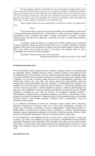 Um dia qualquer, passarei aí em frente de casa, só para dar um último adeus com o
olhar. Se por acaso tiverem interesse que eu entre, numa boa, prendam, à goiabeira do jardim,
um pano de prato branco ou uma toalha de rosto. Então pode ser que eu crie coragem e dê um
alô. Caso contrário, entendo que vocês têm todo o direito de não querer carregar essa mala
pesada e sem alça na qual me transformei. Irei em frente, sem bater à porta, esperando em
Deus. Que, um dia, a gente se reencontre no outro lado da vida.
Beijos da filha ingrata, mas que ainda guarda, no fundo do coração, com muito amor,
(sic.).
Clara
Três semanas depois, antes das cinco horas da manhã, Clara desembarca na rodoviária
e toma um ônibus para a Praia do Canto. É quinta-feira, e o vento sul começa a aplacar o calor,
encapelando o mar e silvando entre prédios e janelas. Clara desce na esquina e caminha,
temerosa, pelo outro lado da rua. Sabe que, a essa hora, seus pais e as duas irmãs costumam
estar dormindo.
Ao decifrar a ponta do telhado, seu coração acelera. Olha o portão de ferro esmaltado
de preto, as grades em lança que marcam o limite entre a casa e a calçada. Vislumbra o cume da
goiabeira. Seus olhos ficam marejados. De repente, uma coisa branca quebra o antigo cenário.
Não é uma toalha nem um pano de prato. É um lençol, com pequenos furos no meio,
tremulando entre a árvore e o muro da garagem.
Em prantos, Clara atravessa a rua e corre para casa”.
(Extraído do romance de Fr. Betto: O Vencedor; Ática, 1995)
O sonho da harmonia social
60. O relacionamento entre as pessoas pode ser carinhoso, amigável, fraterno, mas também pode
ser mesquinho, egoísta, carregado de inveja, ciúme e vingança. Podemos viver unidos por laços
de solidariedade ou de concorrência. Esta, traz consigo desconfiança mútua e competição, aquela
traz justiça e partilha. Claro que ambas se misturam no cotidiano de nossas vidas, gerando medos
e angústias. De um lado, as pessoas podem desenvolver um individualismo exacerbado, uma
subjetividade doentia. Por outro lado, elas podem desenvolver personalidades autênticas,
amadurecendo uma individualidade que torna a amizade e a solidariedade mais verdadeiras. Na
verdade, uma e outra atravessam o coração de cada ser humano e o coração da sociedade como
um todo: mesmo os que temos o melhor propósito de realizar o sonho do grande banquete da
vida, por vezes trabalhamos só para nós mesmos, descuidando da harmonia universal. Quando
predomina a exaltação do mais forte, do vitorioso, do competitivo, prevalece também o
individualismo, o corporativismo, a exclusão dos pequenos e dos fracos. E, infelizmente, é esse o
contexto da sociedade neocapitalista e hedonista, que já está dominando boa parte da sociedade
brasileira, perante o qual estamos perdendo a distância crítica e abandonando a busca de
alternativas mais humanas.
61. A competição desregrada em busca dos interesses egoístas quebra sonhos individuais,
familiares, comunitários e universais. Aliás, uns e outros estão estreitamente vinculados. Ao
romper laços individuais ou familiares, estamos comprometendo a fraternidade universal. E,
reciprocamente, ao desenvolver estruturas sociais, econômicas e políticas escandalosamente
desiguais, estamos fragmentando esperanças de indivíduos e famílias concretas. Todos os sonhos
estão inter-relacionados. Rompendo os fios que os costuram, desfaz-se toda a rede.
62. O resultado disso é uma distância enorme e crescente entre o sonho de Deus e o nosso, por
um lado, e, por outro, uma realidade que nega, no dia-a-dia, a possibilidade de uma existência
sintonizada, harmoniosa, justa, igualitária e feliz. Realidade que, embora em graus diferenciados,
afeta todas os setores sociais e abre caminho para desvios comportamentais, inclusive o uso de
drogas. Para entendê-la convém considerar o processo de transformação em curso no mundo
atual.
Um mundo em crise
15
 