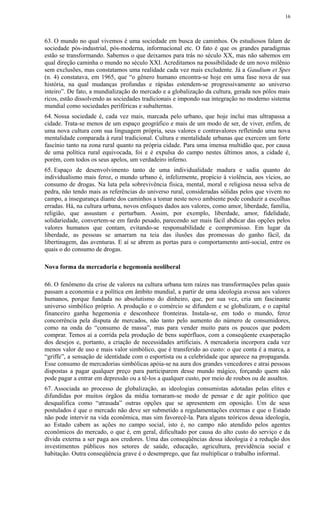 63. O mundo no qual vivemos é uma sociedade em busca de caminhos. Os estudiosos falam de
sociedade pós-industrial, pós-moderna, informacional etc. O fato é que os grandes paradigmas
estão se transformando. Sabemos o que deixamos para trás no século XX, mas não sabemos em
qual direção caminha o mundo no século XXI. Acreditamos na possibilidade de um novo milênio
sem exclusões, mas constatamos uma realidade cada vez mais excludente. Já a Gaudium et Spes
(n. 4) constatava, em 1965, que “o gênero humano encontra-se hoje em uma fase nova de sua
história, na qual mudanças profundas e rápidas estendem-se progressivamente ao universo
inteiro”. De fato, a mundialização do mercado e a globalização da cultura, gerada nos pólos mais
ricos, estão dissolvendo as sociedades tradicionais e impondo sua integração no moderno sistema
mundial como sociedades periféricas e subalternas.
64. Nossa sociedade é, cada vez mais, marcada pelo urbano, que hoje inclui mas ultrapassa a
cidade. Trata-se menos de um espaço geográfico e mais de um modo de ser, de viver, enfim, de
uma nova cultura com sua linguagem própria, seus valores e contravalores refletindo uma nova
mentalidade comparada à rural tradicional. Cultura e mentalidade urbanas que exercem um forte
fascínio tanto na zona rural quanto na própria cidade. Para uma imensa multidão que, por causa
de uma política rural equivocada, foi e é expulsa do campo nestes últimos anos, a cidade é,
porém, com todos os seus apelos, um verdadeiro inferno.
65. Espaço de desenvolvimento tanto de uma individualidade madura e sadia quanto do
individualismo mais feroz, o mundo urbano é, infelizmente, propício à violência, aos vícios, ao
consumo de drogas. Na luta pela sobrevivência física, mental, moral e religiosa nessa selva de
pedra, não tendo mais as referências do universo rural, consideradas sólidas pelos que vivem no
campo, a insegurança diante dos caminhos a tomar neste novo ambiente pode conduzir a escolhas
erradas. Há, na cultura urbana, novos enfoques dados aos valores, como amor, liberdade, família,
religião, que assustam e perturbam. Assim, por exemplo, liberdade, amor, fidelidade,
solidariedade, convertem-se em fardo pesado, parecendo ser mais fácil abdicar das opções pelos
valores humanos que contam, evitando-se responsabilidade e compromisso. Em lugar da
liberdade, as pessoas se amarram na teia das ilusões das promessas do ganho fácil, da
libertinagem, das aventuras. E aí se abrem as portas para o comportamento anti-social, entre os
quais o do consumo de drogas.
Nova forma da mercadoria e hegemonia neoliberal
66. O fenômeno da crise de valores na cultura urbana tem raízes nas transformações pelas quais
passam a economia e a política em âmbito mundial, a partir de uma ideologia avessa aos valores
humanos, porque fundada no absolutismo do dinheiro, que, por sua vez, cria um fascinante
universo simbólico próprio. A produção e o comércio se difundem e se globalizam, e o capital
financeiro ganha hegemonia e desconhece fronteiras. Instala-se, em todo o mundo, feroz
concorrência pela disputa de mercados, não tanto pelo aumento do número de consumidores,
como na onda do “consumo de massa”, mas para vender muito para os poucos que podem
comprar. Temos aí a corrida pela produção de bens supérfluos, com a conseqüente exasperação
dos desejos e, portanto, a criação de necessidades artificiais. A mercadoria incorpora cada vez
menos valor de uso e mais valor simbólico, que é transferido ao custo: o que conta é a marca, a
“griffe”, a sensação de identidade com o esportista ou a celebridade que aparece na propaganda.
Esse consumo de mercadorias simbólicas apóia-se na aura dos grandes vencedores e atrai pessoas
dispostas a pagar qualquer preço para participarem desse mundo mágico, forçando quem não
pode pagar a entrar em depressão ou a tê-los a qualquer custo, por meio de roubos ou de assaltos.
67. Associada ao processo de globalização, as ideologias consumistas adotadas pelas elites e
difundidas por muitos órgãos da mídia tornaram-se modo de pensar e de agir político que
desqualifica como “atrasada” outras opções que se apresentem em oposição. Um de seus
postulados é que o mercado não deve ser submetido a regulamentações externas e que o Estado
não pode intervir na vida econômica, mas sim favorecê-la. Para alguns teóricos dessa ideologia,
ao Estado cabem as ações no campo social, isto é, no campo não atendido pelos agentes
econômicos do mercado, o que é, em geral, dificultado por causa do alto custo do serviço e da
dívida externa a ser paga aos credores. Uma das conseqüências dessa ideologia é a redução dos
investimentos públicos nos setores de saúde, educação, agricultura, previdência social e
habitação. Outra conseqüência grave é o desemprego, que faz multiplicar o trabalho informal.
16
 
