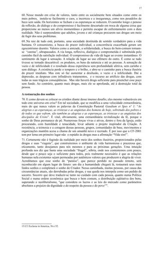 68. Nesse mundo em crise de valores, tanto entre os socialmente bem situados como entre os
mais pobres, instala-se facilmente o caos, a incerteza e a insegurança, como nos pesadelos de
beco sem saída. Os horizontes se fecham e as esperanças se reduzem. O caminho longo e penoso
da reflexão, do diálogo e do compromisso é facilmente descartado em troca de alguma coisa que
proporcione ao menos um alívio momentâneo e permita escapar do enfrentamento com a dura
realidade. Não é surpreendente que adultos, jovens e até crianças procurem nas drogas um meio
de fugir dos seus problemas.
69. Na raiz de tudo está, portanto, uma sociedade destituída de sentido verdadeiro para a vida
humana. O consumismo, a busca do prazer individual, a concorrência exacerbada geram um
egocentrismo doentio. Valores como a amizade, a solidariedade, a busca do bem-comum tornam-
se “caretas”, ultrapassados. A via longa, reflexiva, dialógica e comprometida é substituída pelo
caminho fácil da satisfação individual. O compromisso de vida dá lugar ao evento instantâneo. O
sentimento dá lugar à sensação. A relação dá lugar ao uso efêmero do outro. É como se tudo
tivesse se tornado descartável: os produtos, os bens da natureza e até as pessoas. A sensação de
vazio e de infelicidade é o resultado dessa experiência sem profundidade afetiva, sem carinho e
sem diálogo. A existência perde o tempero e o brilho, e abre-se o caminho para a busca ilusória
do prazer imediato. Mas este só faz aumentar a desilusão, o vazio e a infelicidade. Daí a
depressão, as despesas com infindáveis tratamentos, e o recurso ao artifício das drogas, com
todas as suas trágicas conseqüências. Mas não haverá droga suficiente para preencher esse poço
sem fundo. Ao contrário, quanto mais drogas, mais ele se aprofunda, até à destruição total da
pessoa.
A restauração dos sonhos
70. E como devem se colocar os cristãos diante desse imenso desafio, eles mesmo vulneráveis em
todo este universo em crise? Em tal sociedade, que se modifica a uma velocidade extraordinária,
mais do que nunca valem as palavras da Constituição Pastoral Gaudium et Spes nº 1: “As
alegrias e as esperanças, as tristezas e as angústias dos homens de hoje, sobretudo dos pobres e
de todos os que sofrem, são também as alegrias e as esperanças, as tristezas e as angústias dos
discípulos de Cristo”. É vital, obviamente, uma extraordinária revitalização da fé, porque o
sonho de Deus permanece de pé. Numerosas forças vivas e ativas, dentro e fora da Igreja, estão
procurando, com humildade e tenacidade, levar adiante o projeto inspirador da Criação. A
resistência, a teimosia e a coragem dessas pessoas, grupos, comunidades de base, movimentos e
organizações mantêm acesa a chama de um amanhã novo e recriado. É por isso que a CF-2001
tem por lema em primeiro lugar não o repúdio às drogas mas a afirmação “Vida sim!”.
71. Certamente não é fugindo da realidade por meio dos sonhos ilusórios, proporcionados pelas
drogas e suas “viagens”, que construiremos o ambiente de vida harmoniosa e prazerosa que,
eticamente, tanto desejamos para nós mesmos e para as próximas gerações. Uma intuição
profunda nos diz que basta uma sociedade “frugal”, sóbria, onde nos contentemos com pouco,
desde que o pouco seja o suficiente para todos, pois realmente necessário é que as relações
humanas nela existentes sejam permeadas por autênticos valores que produzem a alegria de viver.
Acreditamos que esse sonho do “paraíso”, que parece perdido no passado remoto, será
reconhecido em algum lugar do futuro: um dia a humanidade chegará lá, restaurará seus mais
lindos sonhos e completará o sonho do Criador. Nessa caminhada, muitas pessoas, por causa das
circunstâncias atuais, são derrubadas pelas drogas, e sua queda nos interpela como um pedido de
socorro. Socorro que deve traduzir-se tanto no cuidado com cada pessoa, quanto numa Política
Social e numa ordem econômica que busca o bem comum, a distribuição eqüitativa dos bens,
superando o neoliberalismo, "que considera os lucros e as leis do mercado como parâmetros
absolutos a prejuízo da dignidade e do respeito da pessoa e do povo13
".
13 Cf. Ecclesia in America, 56 e 52.
17
 