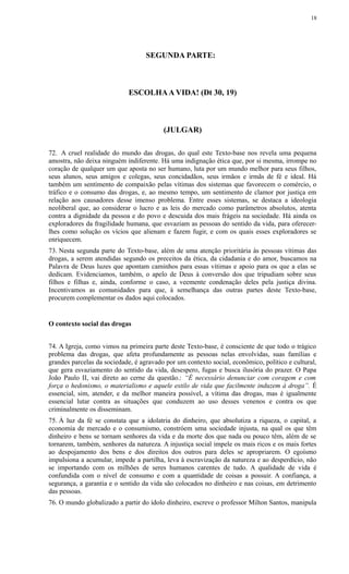 SEGUNDA PARTE:
ESCOLHAA VIDA! (Dt 30, 19)
(JULGAR)
72. A cruel realidade do mundo das drogas, do qual este Texto-base nos revela uma pequena
amostra, não deixa ninguém indiferente. Há uma indignação ética que, por si mesma, irrompe no
coração de qualquer um que aposta no ser humano, luta por um mundo melhor para seus filhos,
seus alunos, seus amigos e colegas, seus concidadãos, seus irmãos e irmãs de fé e ideal. Há
também um sentimento de compaixão pelas vítimas dos sistemas que favorecem o comércio, o
tráfico e o consumo das drogas, e, ao mesmo tempo, um sentimento de clamor por justiça em
relação aos causadores desse imenso problema. Entre esses sistemas, se destaca a ideologia
neoliberal que, ao considerar o lucro e as leis do mercado como parâmetros absolutos, atenta
contra a dignidade da pessoa e do povo e descuida dos mais frágeis na sociedade. Há ainda os
exploradores da fragilidade humana, que esvaziam as pessoas do sentido da vida, para oferecer-
lhes como solução os vícios que alienam e fazem fugir, e com os quais esses exploradores se
enriquecem.
73. Nesta segunda parte do Texto-base, além de uma atenção prioritária às pessoas vítimas das
drogas, a serem atendidas segundo os preceitos da ética, da cidadania e do amor, buscamos na
Palavra de Deus luzes que apontam caminhos para essas vítimas e apoio para os que a elas se
dedicam. Evidenciamos, também, o apelo de Deus à conversão dos que tripudiam sobre seus
filhos e filhas e, ainda, conforme o caso, a veemente condenação deles pela justiça divina.
Incentivamos as comunidades para que, à semelhança das outras partes deste Texto-base,
procurem complementar os dados aqui colocados.
O contexto social das drogas
74. A Igreja, como vimos na primeira parte deste Texto-base, é consciente de que todo o trágico
problema das drogas, que afeta profundamente as pessoas nelas envolvidas, suas famílias e
grandes parcelas da sociedade, é agravado por um contexto social, econômico, político e cultural,
que gera esvaziamento do sentido da vida, desespero, fugas e busca ilusória do prazer. O Papa
João Paulo II, vai direto ao cerne da questão.: “É necessário denunciar com coragem e com
força o hedonismo, o materialismo e aquele estilo de vida que facilmente induzem à droga”. É
essencial, sim, atender, e da melhor maneira possível, a vítima das drogas, mas é igualmente
essencial lutar contra as situações que conduzem ao uso desses venenos e contra os que
criminalmente os disseminam.
75. À luz da fé se constata que a idolatria do dinheiro, que absolutiza a riqueza, o capital, a
economia de mercado e o consumismo, constróem uma sociedade injusta, na qual os que têm
dinheiro e bens se tornam senhores da vida e da morte dos que nada ou pouco têm, além de se
tornarem, também, senhores da natureza. A injustiça social impele os mais ricos e os mais fortes
ao despojamento dos bens e dos direitos dos outros para deles se apropriarem. O egoísmo
impulsiona a acumular, impede a partilha, leva à escravização da natureza e ao desperdício, não
se importando com os milhões de seres humanos carentes de tudo. A qualidade de vida é
confundida com o nível de consumo e com a quantidade de coisas a possuir. A confiança, a
segurança, a garantia e o sentido da vida são colocados no dinheiro e nas coisas, em detrimento
das pessoas.
76. O mundo globalizado a partir do ídolo dinheiro, escreve o professor Milton Santos, manipula
18
 