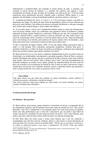 ardilosamente a competitividade, que comanda as nossas formas de ação, o consumo, que
comanda as nossas formas de inanição, e a confusão dos espíritos, que impede o nosso
entendimento do mundo, do país, do lugar, da sociedade e de cada um de nós.14
Uma das molas
propulsoras dessa globalização perversa, segundo ainda o professor Milton Santos, é o uso
despótico da informação a serviço da ideologia neoliberal, que busca instruir e convencer. 15
77. A idolatria do dinheiro (cf. Am 6, 3-7; Am 4, 1- 3; 1 Tm 6,10) requer vítimas, e um deles é o
dependente das drogas. Por detrás de toda vítima da dependência química há uma indústria que
precisa de muito dinheiro. São milhares de pessoas arriscando literalmente a vida para conseguir
mais clientes para comprar drogas e, assim, captar mais dinheiro.
78. É necessário tratar a vítima, mas é fundamental também atingir as causas que ultrapassam o
nível da pessoa afetada, causas que conformam uma gigantesca trama de produtores, grandes
industriais da droga, agentes financeiros e traficantes. Poderosos que são, eles conseguem armar
exércitos, dominar bairros, comprar políticos e pessoas influentes nas altas rodas sociais, nos
meios de comunicação social, na polícia e escravizar pobres para servi-los. Além da dominação
pelo vício da droga, há o domínio, pela promessa de riqueza, rápida e fácil, de felicidade e, mais
ainda, pelo temor, pois o assassinato é moeda corrente nesse trágico meio.
79. Diz o Catecismo da Igreja Católica, 2290: “O uso das drogas inflige gravíssimos danos à
saúde e à vida humana. Salvo indicações estritamente terapêuticas, constitui falta grave. A
produção clandestina e o tráfico de drogas são práticas escandalosas; constituem uma cooperação
direta, pois incitam a práticas gravemente contrárias à lei moral”.
80. Quem desenvolve em si e nos outros a cidadania, fundamentada na ética, na justiça social, na
fraternidade e na solidariedade, está plantando a sociedade segundo o Plano de Deus e, portanto,
criando dificuldades para aqueles que têm o propósito de dividir e destruir, reinar como senhores
deste mundo. Não há como clamar “Não às drogas! Sim à vida!” sem lutar denodadamente por
profundas mudanças no modelo social vigente, gerador de emprobrecimento da maior parte do
povo, de exclusões e de esvaziamento do sentido da vida. O amor ao outro, como pessoa, exige o
compromisso da luta por criar condições humanas, sociais e espirituais básicas que garantam a
todos a alegria interior de viver, amar, ser generoso e fazer o bem.
Para refletir:
Que apoio damos aos que lutam por erradicar as causas econômicas, sociais, políticas e
culturais que geram e alimentam o mundo das drogas?
Que meios concretos temos para impedir em nosso bairro, em nossas famílias, em nossas
escolas a influência dos traficantes?
O contexto pessoal das drogas
Ser humano - obra preciosa
81. Muito esforço, perseverança, gastos materiais e emocionais envolvem a recuperação não só
dos dependentes químicos mas de qualquer pessoa que esteja em situação de risco. Vale a pena?
Responde mais fácil e rapidamente a essa pergunta quem tiver amor pela pessoa em questão.
Quem ama sabe perfeitamente que o outro não é descartável, que sua perda é algo difícil de
aceitar, seja qual for o problema em que esteja envolvido. Se assim é com o amor humano, mais
ainda o será com o amor de Deus, terno criador de todos e de cada um em particular.
82. Para Deus todos nós temos nome e temos nossa história, que é por ele conhecida e
acompanhada com desvelos incríveis. Podemos aplicar a cada pessoa as ternas declarações de
amor que Deus faz a seu povo através do profeta Isaías: “Mesmo que as montanhas oscilassem e
as colinas se abalassem jamais o meu amor te abandonará” (Is 54,10); “Pode uma mulher
14 CF. SANTOS, Milton: “Por uma outra globalização – do pensamento único à consciência universal” , Ed.
Record, 2000, Rio de Janeiro, RJ, p. 46.
15 Cf. ibdem p. 38-39.
19
 
