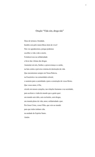 Oração “Vida sim, droga não”
Deus de ternura e bondade,
bendito sois pelo maravilhoso dom de viver!
Nós vos agradecemos, porque podemos
escolher a vida e não a morte.
Fortalecei-nos na solidariedade
a favor das vítimas das drogas.
Aumentai em nós, Senhor, a perseverança e a união,
na luta contra o perverso sistema de destruição da vida.
Que encontremos sempre em Vossa Palavra,
na Eucaristia e na comunidade eclesial,
o sustento para a caminhada e para a construção do vosso Reino.
Que vosso amor, ó Pai,
circule em nossos corações, nas relações humanas e na sociedade,
para acelerar a vinda do mundo que a gente quer:
um mundo sem ódio, sem exclusões, sem drogas,
um mundo pleno de vida, amor, solidariedade e paz.
Por Jesus Cristo, vosso Filho, que veio ao mundo
para que todos tenham vida,
na unidade do Espírito Santo.
Amém.
2
 