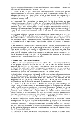 esquecer-se daquele que amamenta? Não ter ternura pelo fruto de suas entranhas? E mesmo que
ela o esquecesse, eu não te esqueceria nunca” (Is 49, 15)
83. O Salmo 139 (138) diz que o Senhor sonda, conhece e acompanha cada um de nós, penetra
nossos pensamentos e nos envolve por todos os lados. Deus não é presença de um fiscal que não
deixa escapar nenhuma falta. Ele é a solicitude própria do amor, para cada um e para todos, sem
exceção. Cada um está sempre diante de sua ternura solícita que não descansa, que não abandona
ninguém em momento algum.
84. E quanto mais frágil e necessitada é a pessoa, maior é o desvelo do Senhor. Seu amor
preferencial pelo empobrecido, pelo pecador, pelo enfermo, pelo excluído é pura gratuidade. Não
há mérito algum no carente em conseguir ser alvo preferencial do seu amor misericordioso e de
libertação. E se o amor humano provém do amor de Deus, obviamente é-lhe intrínseco o
desvelar-se pelo mais necessitado. É o que acontece em qualquer família em que reina o amor. E
é o que deveria acontecer na vida de cada cristão, de cada grupo de cristãos e da comunidade
eclesial.
85. Esse mesmo sentimento é expresso por Jesus na parábola da ovelha perdida (cf. Mt 18, 10-14;
Lc 15, 3-7): o amor de Deus não é, e o nosso também não deveria ser, uma questão de estatística.
Afinal 99% do rebanho a salvo seria um bom saldo, mas o pastor não descansa enquanto houver
uma única ovelha exposta a sofrimentos e perigos. Também não se trata de algum mérito especial
da ovelha extraviada: ela pode não ser a mais produtiva, é apenas preciosa para o coração do
pastor.
86. Na Campanha da Fraternidade 2000, quando tratamos da Dignidade Humana, vimos que cada
ser humano abandonado é um sinal de pouco apreço pela inviolável sacralidade da vida humana.
Cada vez que permitimos, por omissão ou indiferença, que um ser humano que sofre fique
entregue à própria sorte, estamos negando na prática o valor da vida humana que afirmamos em
tantos discursos. Quando o valor da vida de alguém é desconsiderado, abre-se caminho para não
mais se considerar inviolável e preciosa a vida de qualquer um. Em se tratando de vida humana,
qualquer exceção é ameaçadora e perigosa para todos.
Criados por amor e livres, para sermos felizes
87. A Bíblia traz, nos seus primeiros capítulos, uma reflexão sobre o ser humano colocado diante
de uma proposta de paraíso, de vida feliz (cf. Gn 2, 4b-24). Mas não era uma felicidade
obrigatória, sem alternativa. Era uma felicidade a ser construída e preservada por meio do desafio
da liberdade (Gn 2, 25 a 3, 1-24). Mas muita gente talvez se pergunte: E isso não foi perigoso
demais? Vejam só quanta desgraça a humanidade construiu usando essa liberdade! Não seria
melhor Deus ter guardado para si esse arriscado presente, o da liberdade humana?
88. Sem liberdade, seríamos robôs, incapazes de ser felizes ou infelizes, seríamos marionetes na
mão do Criador, sem sentido próprio. Ser criado à imagem e semelhança de Deus é também ser
um interlocutor capaz de criar, transformar. Para o bem e para o mal? Sim, é verdade, mas é a
possibilidade do “não” que enriquece o significado do “sim”. Podemos usar mal a liberdade que
nos foi dada, mas sem ela não realizaremos coisa alguma que tenha sentido humano.
89. O resumo da lei de Deus, na versão do Deuteronômio, mostra que, ao mesmo tempo que
garante a nossa inestimável liberdade, o Senhor está profundamente ansioso para que façamos a
escolha certa. Ele aponta um caminho, não por vontade arbitrária de ser obedecido, mas porque
quer o melhor para nós, com toda a força do seu amor: “Eis que ponho diante de ti a vida e a
felicidade, a morte e a infelicidade... Eu hoje te ordeno: ame o Senhor, teu Deus, ande nos seus
caminhos e guarde os seus mandamentos, suas leis e seus costumes. Eis que eu ponho diante de
ti a bênção e a maldição. Escolhe, pois, a vida, para que vivas tu e a tua posteridade, amando o
Senhor, teu Deus, escutando a sua voz e ligando-te a ele!…” (Dt 30, 15-20).
90. A luta pela liberdade tem inspirado fantásticos heroísmos na história da humanidade. Entre os
adolescentes, ela faz parte da construção da personalidade de cada um e se manifesta na
necessidade de se auto-afirmar, muitas vezes testando suas próprias forças contra os padrões
socialmente estabelecidos. A educação da liberdade nos adolescentes e jovens não é nada fácil
para pais e educadores, em face das investidas de inescrupulosos que exploram essa delicada fase
da vida humana, açulando, com desastrosas conseqüências, um uso pervertido deste maravilhoso
dom de Deus, que é a liberdade.
91. O dependente de drogas, por exemplo, usando mal o dom da liberdade, perde-a em grande
20
 