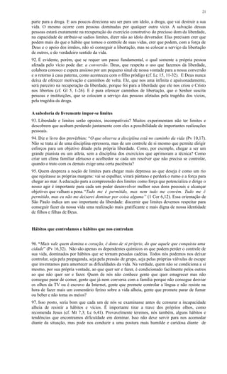 parte para a droga. E aos poucos direciona seu ser para um ídolo, a droga, que vai destruir a sua
vida. O mesmo ocorre com pessoas dominadas por qualquer outro vício. A salvação dessas
pessoas estará exatamente na recuperação do exercício construtivo do precioso dom da liberdade,
na capacidade de atribuir-se sadios limites, dizer não ao ídolo devorador. Elas precisam crer que
podem mais do que o hábito que tomou o controle de suas vidas, crer que podem, com a força de
Deus e o apoio dos irmãos, não só conseguir a libertação, mas se colocar a serviço da libertação
de outros, e do verdadeiro sentido da vida.
92. É evidente, porém, que se requer um passo fundamental, o qual somente a própria pessoa
afetada pelo vício pode dar: a conversão. Deus, que respeita o uso que fazemos da liberdade,
colabora conosco e espera ansioso por um pequeno sinal de nossa vontade para a nossa conversão
e o retorno à casa paterna, como aconteceu com o filho pródigo (cf. Lc 15, 11-32). E Deus nunca
deixa de oferecer motivação e caminhos de volta. Ele, que nos ama infinita e apaixonadamente,
será parceiro na recuperação da liberdade, porque foi para a liberdade que ele nos criou e Cristo
nos libertou (cf. Gl 5, 1-26). E é para oferecer caminhos de libertação, que o Senhor suscita
pessoas e instituições, que se colocam a serviço das pessoas afetadas pela tragédia dos vícios,
pela tragédia da droga.
A sabedoria de livremente impor-se limites
93. Liberdade e limites serão opostos, incompatíveis? Muitos experimentam não ter limites e
descobrem que acabam perdendo juntamente com eles a possibilidade de importantes realizações
pessoais.
94. Diz o livro dos provérbios: “O que observa a disciplina está no caminho da vida (Pv 10,17).
Não se trata aí de uma disciplina opressora, mas de um controle de si mesmo que permite dirigir
esforços para um objetivo ditado pela própria liberdade. Como, por exemplo, chegar a ser um
grande pianista ou um atleta, sem a disciplina dos exercícios que aprimoram a técnica? Como
criar um clima familiar afetuoso e acolhedor se cada um resolver que não precisa se controlar,
quando o trato com os demais exige uma certa paciência?
95. Quem despreza a noção de limites para chegar mais depressa ao que deseja é como um rio
que rejeitasse as próprias margens: vai se espalhar, virará pântano e perderá o rumo e a força para
chegar ao mar. A educação para a compreensão dos limites como força que potencializa e dirige o
nosso agir é importante para cada um poder desenvolver melhor seus dons pessoais e alcançar
objetivos que valham a pena. “Tudo me é permitido, mas nem tudo me convém. Tudo me é
permitido, mas eu não me deixarei dominar por coisa alguma” (1 Cor 6,12). Essa orientação de
São Paulo indica um uso importante da liberdade: discernir que limites devemos respeitar para
conseguir fazer da nossa vida uma realização mais gratificante e mais digna de nossa identidade
de filhos e filhas de Deus.
Hábitos que controlamos e hábitos que nos controlam
96. “Mais vale quem domina o coração, é dono de si próprio, do que aquele que conquista uma
cidade” (Pv 16,32). Não são apenas os dependentes químicos os que podem perder o controle de
sua vida, dominados por hábitos que se tornam pesadas cadeias. Todos nós podemos nos deixar
controlar, seja pela propaganda, seja pela pressão de grupo, seja pelas próprias válvulas de escape
que inventamos para amortecer as dificuldades da vida. Na verdade, quem não se condiciona a si
mesmo, por sua própria vontade, ao que quer ser e fazer, é condicionado facilmente pelos outros
ao que não quer ser e fazer. Quem de nós não conhece gente que quer emagrecer mas não
consegue parar de comer, gente que já nem conversa com a família porque não consegue desviar
os olhos da TV ou é escravo da Internet, gente que promete controlar a língua e não resiste na
hora de fazer mais um comentário ferino sobre a vida alheia, gente que promete parar de fumar
ou beber e não toma os meios?
97. Isso posto, seria bom que cada um de nós se examinasse antes de censurar a incapacidade
alheia de resistir a hábitos e vícios. É importante tirar a trave dos próprios olhos, como
recomenda Jesus (cf. Mt 7,3; Lc 6,41). Provavelmente teremos, nós também, alguns hábitos e
tendências que encontramos dificuldade em dominar. Isso não deve servir para nos acomodar
diante da situação, mas pode nos conduzir a uma postura mais humilde e caridosa diante de
21
 
