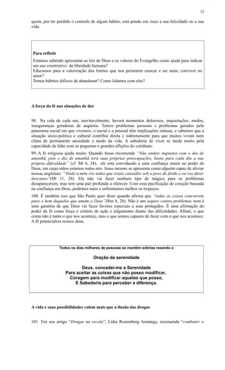 quem, por ter perdido o controle de algum hábito, está pondo em risco a sua felicidade ou a sua
vida.
Para refletir
Estamos sabendo apresentar as leis de Deus e os valores do Evangelho como ajuda para indicar
um uso construtivo da liberdade humana?
Educamos para a valorização dos limites que nos permitem crescer e ser mais, conviver no
amor?
Temos hábitos difíceis de abandonar? Como lidamos com eles?
A força da fé nas situações de dor
98. Na vida de cada um, inevitavelmente, haverá momentos dolorosos, inquietações, medos,
inseguranças geradoras de angústia. Temos problemas pessoais e problemas gerados pelo
panorama social em que vivemos; o social e o pessoal têm implicações mútuas, e sabemos que a
situação sócio-política e cultural contribui direta e indiretamente para que muitos vivam num
clima de permanente ansiedade e medo da vida. A sabedoria de viver se mede muito pela
capacidade de lidar com as pequenas e grandes aflições do cotidiano.
99. A fé religiosa ajuda muito. Quando Jesus recomenda “Não andeis inquietos com o dia de
amanhã, pois o dia de amanhã terá suas próprias preocupações, basta para cada dia a sua
própria dificuldade” (cf. Mt 6, 34), ele está convidando a uma confiança maior no poder de
Deus, em cujas mãos estamos todos nós. Jesus mesmo se apresenta como alguém capaz de aliviar
nossas angústias: “Vinde a mim vós todos que estais cansados sob o peso do fardo e eu vos darei
descanso”(Mt 11, 28). Ele não vai fazer nenhum tipo de mágica para os problemas
desaparecerem, mas tem uma paz profunda a oferecer. Com essa pacificação de coração baseada
na confiança em Deus, podemos mais e enfrentamos melhor os tropeços.
100. É também isso que São Paulo quer dizer quando afirma que “todas as coisas concorrem
para o bem daqueles que amam a Deus”(Rm 8, 28). Não é um seguro contra problemas nem é
uma garantia de que Deus vai fazer favores especiais a seus protegidos. É uma afirmação do
poder da fé como força e critério de ação e julgamento diante das dificuldades. Afinal, o que
conta não é tanto o que nos acontece, mas o que somos capazes de fazer com o que nos acontece.
A fé potencializa nossos dons.
Todos os dias milhares de pessoas se mantêm sóbrias rezando a
Oração da serenidade
Deus, concedei-me a Serenidade
Para aceitar as coisas que não posso modificar,
Coragem para modificar aquelas que posso,
E Sabedoria para perceber a diferença.
A vida e suas possibilidades valem mais que a ilusão das drogas
101. Em seu artigo “Drogas na escola”, Lídia Rosemberg Aratangy, recomenda “combater o
22
 