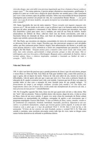 vício das drogas, mas sem inibir essa preciosa inquietação que leva o homem a buscar conhecer
sempre mais”16
. Em outras palavras, é preciso propor alternativas emocionantes, gratificantes. A
própria fé é para ser vivida com a alegria de quem descobre um sentido para a vida e proclama
que viver é uma aventura capaz de grandes emoções. Sobre essa necessidade de buscar propostas
empolgantes para construir um projeto de vida, diz o psicanalista Renato Mezan: “…sou quem
amei; sou o que fiz de meus modelos, sou quem incorporei na voracidade absoluta de conter em
mim o mundo”17
.
102. Santo Agostinho diz isso de outra maneira: “Nosso coração está inquieto enquanto não
repousa em ti”. De um modo ou de outro, o que se afirma é que o ser humano anda em busca de
algo que dê sabor, propósito e entusiasmo à vida. Muitas vezes pensa que encontrou, mas logo
fica insatisfeito e parte para outra: isso é, também, um sinal da sua fome de infinito. Somos
anunciadores do Infinito de Deus: cabe-nos fazer isso de forma convincente, com toda a
fascinante beleza do chamado de Deus, sem fazer da religião uma coleção desanimadora de
regras cujo sentido a pessoa não percebe.
103. São Paulo, que encontrou em algumas comunidades do início do cristianismo, pessoas que
se deixavam levar por vícios, reagiu. Percebeu que elas precisavam ocupar-se com atividades
sadias, que lhes causassem prazer interior, alegria. Suas admoestações são diretas e, ao pedir que
essas pessoas deixem o vício, estimula-as a terem um comportamento que preencha a vida de
alegria. Diz São Paulo: “Estejam atentos para a maneira como vocês vivem: não vivam como
tolos, mas como sensatos, aproveitando o tempo presente, porque os dias são maus. Não se
embriaguem, pois isso leva para a libertinagem. Busquem antes a plenitude do Espírito. Juntos
recitem salmos, hinos e cânticos inspirados, cantando e louvando ao Senhor de todo o
coração...” (Ef 5, 15-19).
Vida sim! Morte não!
104. A vida é um bem tão precioso que a grande promessa de Jesus é que ela será eterna, porque
o nosso Deus é o Deus da Vida. Esse Deus da Vida quer também vida, a mais feliz possível, já,
aqui e agora, não só depois da morte. Trata-se de vida com sabor de céu, mesmo no meio das
dificuldades, vida de quem sabe por que e para que está vivo. Essa seria a primeira função da
educação da fé: ajudar a construir mais vida, com sentido. A pessoa que tem fé deve ser capaz de
acordar todos os dias com a sensação de estar fazendo parte de um grande milagre: “O
fornecimento do tempo é um milagre cotidiano. Acordas pela manhã e vê! Tua bolsa está
magicamente cheia com 24 horas desse tecido ainda não manufaturado do universo da vida, a
mais preciosa de tuas posses!” (Arnold Bennet)
105. No Evangelho segundo São João, Jesus nos diz que quem nele crê tem a vida eterna. Não
diz “terá”; fala no presente. Trata-se também desta vida mesmo, daqui da terra, vivida no clima
de Deus, cheia de um novo sentido. E quem vive neste clima da construção do Reino achará
emocionantes as oportunidades do cotidiano, carregadas de apelos a um crescimento que é
programa empolgante. Escreve São Paulo: “Como escolhidos de Deus, santos, amados, vistam-se
de sentimentos de compaixão, bondade, humildade, mansidão, paciência. Suportem-se uns aos
outros e se perdoem mutuamente, sempre que tiverem queixa contra alguém. E acima de tudo
vistam-se com o amor que é o laço da perfeição”(Col 3, 12-14). Isto é viver na luz, e ele
acrescenta: “O fruto da luz consiste em toda bondade, justiça e verdade”(Ef 5, 9). Vida com
sentido é, portanto, uma excelente prevenção contra todo tipo de vício, tanto as drogas como
outras formas destrutivas de enfrentar os problemas diários.
16 Lídia Rosemberg ARATANGY. Drogas na Escola. O Desafio da Prevenção. In Júlio Groppa AQUINO (Org.)
Drogas na Escola. Editora Summus Editorial, São Paulo, 1998, p. 11.
17 Paulo ALBERTINI, Mal Estar e Prazer. Ibdem, p. 46.
23
 