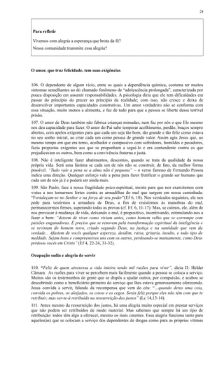 Para refletir
Vivemos com alegria a esperança que brota da fé?
Nossa comunidade transmite essa alegria?
O amor, que traz felicidade, tem suas exigências
106. O dependente de algum vício, entre os quais a dependência química, costuma ter muitos
sintomas semelhantes ao do chamado fenômeno de “adolescência prolongada”, caracterizada por
pouca disposição em assumir responsabilidades. A psicologia diria que ele tem dificuldades em
passar do princípio do prazer ao princípio da realidade; com isso, não cresce e deixa de
desenvolver importantes capacidades construtivas. Um amor verdadeiro não se conforma com
essa situação, muito menos a alimenta, e faz de tudo para que a pessoa se liberte dessa terrível
prisão.
107. O amor de Deus também não fabrica crianças mimadas, nem faz por nós o que Ele mesmo
nos deu capacidade para fazer. O amor do Pai sabe temperar acolhimento, perdão, braços sempre
abertos, com apelos exigentes para que cada um seja tão bom, tão grande e tão feliz como estava
no seu sonho inicial, ao criar cada um como pessoa de grande valor. Assim agiu Jesus que, ao
mesmo tempo em que era terno, acolhedor e compassivo com sofredores, humildes e pecadores,
fazia propostas exigentes aos que se propunham a seguí-lo e era contundente contra os que
prejudicavam os outros, bem como a convivência fraterna e justa.
108. Não é inteligente fazer abatimentos, descontos, quando se trata da qualidade da nossa
própria vida. Será uma lástima se cada um de nós não se construir, de fato, da melhor forma
possível. “Tudo vale a pena se a alma não é pequena” – o verso famoso de Fernando Pessoa
indica uma direção. Qualquer esforço vale a pena para fazer frutificar o grande ser humano que
cada um de nós já é e poderá ser ainda mais.
109. São Paulo, face à nossa fragilidade psico-espiritual, insiste para que nos exercitemos com
vistas a nos tornarmos fortes contra as armadilhas do mal que surgem em nossa caminhada:
“Fortaleçam-se no Senhor e na força de seu poder”(Ef 6, 10). Nos versículos seguintes, ele nos
pede para vestirmos a armadura de Deus, a fim de resistirmos às manobras do mal,
permanecermos firmes, superando todas as provas (cf. Ef. 6, 11-17). Mas, se caímos, ele, além de
nos provocar à mudança de vida, deixando o mal, é propositivo, incentivando, estimulando-nos a
fazer o bem: “deixem de viver como viviam antes, como homem velho que se corrompe com
paixões enganadoras. É preciso que se renovem pela transformação espiritual da inteligência e
se revistam do homem novo, criado segundo Deus, na justiça e na santidade que vem da
verdade... Afastem de vocês qualquer aspereza, desdém, raiva, gritaria, insulto, e todo tipo de
maldade. Sejam bons e compreensivos uns com os outros, perdoando-se mutuamente, como Deus
perdoou vocês em Cristo” (Ef 4, 22-24, 31-32).
Ocupação sadia e alegria de servir
110. “Feliz de quem atravessa a vida inteira tendo mil razões para viver”, dizia D. Helder
Câmara. As razões para viver se percebem mais facilmente quando a pessoa se coloca a serviço.
Muitos são os testemunhos de gente que se dispôs a ajudar outros, por compaixão, e acabou se
descobrindo como o beneficiário primeiro do serviço que lhes estava generosamente oferecendo.
Jesus convida a servir, falando da recompensa que vem do céu: “…quando deres uma ceia,
convida os pobres, os aleijados, os coxos e os cegos. Serás feliz porque eles não têm com que te
retribuir; mas ser-te-á retribuído na ressurreição dos justos” (Lc 14,13-14).
111. Antes mesmo da ressurreição dos justos, há uma alegria muito especial em prestar serviços
que não podem ser retribuídos de modo material. Mas sabemos que sempre há um tipo de
retribuição: todos têm algo a oferecer, mesmo os mais carentes. Essa alegria funciona tanto para
aqueles(as) que se colocam a serviço dos dependentes de drogas como para as próprias vítimas
24
 