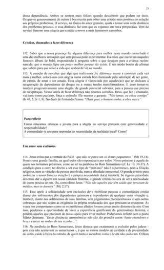 dessa dependência. Ambos se sentem mais felizes quando descobrem que podem ser úteis.
Ocupar-se generosamente de outros é boa receita para obter uma atitude mais positiva em relação
aos próprios problemas. O serviço, na tônica do amor gratuito, ajuda a tomar uma certa distância
dos problemas pessoais, e essa distância faz com que os vejamos em nova perspectiva. Vem do
serviço fraterno uma alegria que conduz a novos e mais luminosos caminhos.
Cristãos, chamados a fazer diferença
112. Saber que a nossa presença fez alguma diferença para melhor neste mundo conturbado é
uma das melhores sensações que uma pessoa pode experimentar. Há mães que escrevem naqueles
famosos álbuns de bebê, respondendo à pergunta sobre o que desejam para a criança recém-
nascida: que o mundo fique um pouco melhor porque ela existe. É um modo bonito de afirmar
que sabem para que serve a vida que acabou de vir ao mundo.
113. A emoção de perceber que algo que realizamos fez diferença anima a construir cada vez
mais e melhor, coloca-nos com alegria numa estrada bem iluminada pela satisfação de ser gente,
de existir, de amar e ser amado. Essa alegria é vivenciada por aqueles(as) que se dedicam à
recuperação de dependentes de drogas ou a outras tarefas transformadoras. E deve tornar-se
também progressivamente uma alegria, de grande potencial salvador, para a pessoa que precisa
de recuperação. Nessa tarefa de fazer diferença não estamos sozinhos. Deus, que fez o chamado,
vai junto como parceiro, força e estímulo. Ele mesmo o garante: “Não temas, eu estou contigo”
(Is 43, 5; Jr 1, 8). No dizer de Fernando Pessoa: “Deus quer, o homem sonha, a obra nasce”.
Para refletir
Como educamos crianças e jovens para a alegria do serviço prestado com generosidade e
responsabilidade?
A comunidade se une para responder às necessidades da realidade local? Como?
Um amor sem exclusões
114. Jesus avisa que a vontade do Pai é “que não se perca um só destes pequeninos” (Mt 18,14).
Somos uma grande família, na qual todos são responsáveis por todos. Nosso próximo é aquele de
quem nos tornamos próximos, como se vê na parábola do Bom Samaritano (cf. Lc 10, 30-37). A
condição para o outro ter direito a ser esse tipo de “próximo” não é o parentesco, nem a filiação
religiosa, nem as virtudes da pessoa envolvida, nem a afinidade emocional. O grande critério para
mobilizar a nossa fraterna atenção é a própria necessidade do(a) irmão(ã). Se alguma prioridade
devemos dar a alguém em nossa caridade fraterna, o grande critério haverá de ser a necessidade
de quem precisa de nós. Ou, como disse Jesus: “Não são aqueles que têm saúde que precisam de
médico, mas os doentes” (Mc 2,17).
115. Esse apelo à solidariedade sem exclusões deve mobilizar pessoas e comunidades cristãs
diante dos sofrimentos dos dependentes químicos e dependentes de qualquer outra situação e,
também, diante dos sofrimentos de suas famílias, sem julgamentos preconceituosos e sem outras
cobranças que não sejam as exigência da própria reeducação dos que precisam se recuperar. Às
vezes nos comportamos como se os problemas alheios fossem coisas muito distantes de nós. Com
isso, perdemos a oportunidade de viver a experiência gratificante da generosidade fraterna, e
perdem aqueles que precisam do nosso apoio para viver melhor. Poderíamos refletir com o poeta
Mário Quintana: “Essas distâncias astronômicas não são tão grandes assim: basta estenderes o
braço e tocar no ombro do teu vizinho…”.
116. Na parábola do Bom Samaritano, Jesus destaca que exatamente o excluído pelos judeus -
pois eles não aceitavam os samaritanos -, é que se tornou modelo de caridade e de proximidade
do outro, caído à beira da estrada, de quem tanto o sacerdote como o levita não cuidaram. O Bom
25
 
