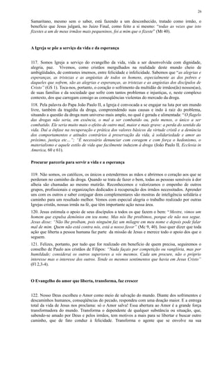 Samaritano, mesmo sem o saber, está fazendo a um desconhecido, tratado como irmão, o
benefício que Jesus julgará, no Juizo Final, como feito a si mesmo: “todas as vezes que isto
fizestes a um de meus irmãos mais pequeninos, foi a mim que o fizeste” (Mt 40).
A Igreja se põe a serviço da vida e da esperança
117. Somos Igreja a serviço do evangelho da vida, vida a ser desenvolvida com dignidade,
alegria, paz. Vivemos, como cristãos mergulhados na realidade deste mundo cheio de
ambigüidades, de contrastes imensos, entre felicidade e infelicidade. Sabemos que “as alegrias e
esperanças, as tristezas e as angústias de todos os homens, especialmente as dos pobres e
daqueles que sofrem, são as alegrias e esperanças, as tristezas e as angústias dos discípulos de
Cristo” (GS 1). Toca-nos, portanto, o coração o sofrimento da multidão de irmãos(ãs) nossos(as),
de suas famílias e da sociedade que sofre com tantos problemas e injustiças, e, neste complexo
contexto, dos que carregam consigo as conseqüências violentas do mercado da droga.
118. Pela palavra do Papa João Paulo II, a Igreja é convocada a se engajar na luta por um mundo
livre, também da tragédia da droga, compreendendo suas causas e indo à raiz do problema,
situando a questão da droga num universo mais amplo, no qual é gerada e alimentada: “O flagelo
das drogas não seria, em essência, o mal a ser combatido ou, pelo menos, o único a ser
combatido. Ele seria muito mais o efeito de outro mal, maior e mais grave: a perda do sentido da
vida. Daí a ênfase na recuperação e prática dos valores básicos da virtude cristã e a denúncia
dos comportamentos e atitudes contrários à preservação da vida, à solidariedade e amor ao
próximo, justiça etc…”; “É necessário denunciar com coragem e com força o hedonismo, o
materialismo e aquele estilo de vida que facilmente induzem à droga (João Paulo II, Ecclesia in
America, 60 e 61).
Procurar parceria para servir a vida e a esperança
119. Não somos, os católicos, os únicos a estendermos as mãos e abrirmos o coração aos que se
perderam no caminho da droga. Quando se trata de fazer o bem, todas as pessoas sensíveis à dor
alheia são chamadas ao mesmo mutirão. Reconhecemos e valorizamos o empenho de outros
grupos, profissionais e organizações dedicados à recuperação dos irmãos necessitados. Aprender
uns com os outros e saber conjugar dons complementares são mostras de inteligência solidária e
caminho para um resultado melhor. Vemos com especial alegria o trabalho realizado por outras
Igrejas cristãs, nossas irmãs na fé, que têm importante ação nessa área.
120. Jesus estimula o apoio de seus discípulos a todos os que fazem o bem: “Mestre, vimos um
homem que expulsa demônios em teu nome. Mas nós lhe proibimos, porque ele não nos segue.
Jesus disse: “Não lhe proíbam, pois ninguém faz um milagre em meu nome e depois pode falar
mal de mim. Quem não está contra nós, está a nosso favor” (Mc 9, 40). Isso quer dizer que toda
ação que liberta a pessoa humana faz parte da missão de Jesus e merece todo o apoio dos que o
seguem.
121. Felizes, portanto, por tudo que for realizado em benefício de quem precisa, seguiremos o
conselho de Paulo aos cristãos de Filipos: “Nada façais por competição ou vanglória, mas por
humildade; considerai os outros superiores a vós mesmos. Cada um procure, não o próprio
interesse mas o interesse dos outros. Tende os mesmos sentimentos que havia em Jesus Cristo”
(Fl 2,3-4).
O Evangelho do amor que liberta, transforma, faz crescer
122. Nosso Deus escolheu o Amor como meio de salvação do mundo. Diante dos sofrimentos e
descaminhos humanos, conseqüências do pecado, respondeu com uma doação maior. E a entrega
total da vida de Jesus nos proclama: só o Amor salva! Essa abertura ao Amor é a grande força
transformadora do mundo. Transforma o dependente de qualquer substância ou situação, que,
sabendo-se amado por Deus e pelos irmãos, tem motivos a mais para se libertar e buscar outro
caminho, que de fato conduz à felicidade. Transforma o agente que se envolve na sua
26
 