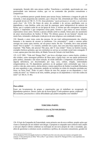 recuperação, fazendo dele uma pessoa melhor. Transforma a sociedade, questionada por essa
generosidade sem interesses ocultos, que vai na contramão das pressões consumistas e
competitivas.
123. Se o problema parecer grande demais para nossas forças, lembremos a imagem do grão de
mostarda, a mais pequenina das sementes, que a força da vida, alimentada por Deus, transforma
em grande árvore (cf. Mt 13, 31-32). Jesus prometeu: “quem permanecer em mim e eu nele dará
muito fruto” (Jo 15,5). Os frutos do amor, da caridade e do serviço, partilhados com os
dependentes e suas famílias, serão um sinal de esperança, parte indispensável do anúncio do
Reino, que é a própria razão de ser da Igreja de Jesus. E mesmo que não consigamos recuperar
alguém, o importante é que cumprimos nossa parte, fizemos o que estava ao nosso alcance,
expressamos nosso amor, fizemos a pessoa afetada sentir-se amada, fomos para ela sacramento
do amor misericordioso do Senhor. O filme “Os últimos passos de um homem” elucida isso
muito bem, retratando a dedicação à toda prova de uma religiosa a um condenado à morte.
124. Quando o amor toma conta das pessoas, há um total redimensionamento das relações
humanas e da maneira de encarar os problemas. Um missionário18
, vendo o menino pobre
carregar nas costas outro menino, até um pouco maior, lhe diz: “Caramba, deve estar pesando
muito! Vou te ajudar!”. E o menino, sentindo sim o peso, mas com uma força especial que tem,
responde: “Não Padre, não precisa! Não pesa, não! É meu irmão!” Temos na história recente,
exemplos heróicos gritantes, que nos estimulam no serviço ao excluído social mais esmagado. É
o caso, apenas para citar dois deles, de Madre Teresa de Calcutá e de Irmã Dulce.
125. A CF 2001, “Vida sim! Drogas Não!”, nos leva a divulgar esses e outros heróis, cristãos e
não cristãos, como mensagem profética de Deus para a Igreja hoje, em sua opção preferencial
pelos pobres, chamada a dar maior atenção, de modo dedicado e competente aos portadores de
alguma deficiência, aos discriminados por raça, sexo, cultura, religião, enfermidades
estigamizadoras etc. Os dependentes químicos ou de qualquer outro estimulador que vicia e
corrói a vida são, entre outros, alertas diretos e muito específicos do Senhor à caridade libertadora
de seus seguidores e que, certamente, poderão ser incluídos no relato de situações arroladas por
Jesus, no Juízo Final: “Pode vir para o Reino de meu Pai, porque eu era dependente e você
cuidou de mim!” ou “Afaste-se de mim, maldito, porque eu era dependente e você não cuidou de
mim!” (cf. Mt 25, 31-46).
Para refletir
Fazer um levantamento de grupos e organizações que já trabalham na recuperação de
dependentes químicos. Desses, quais são de nossa Igreja? Como podemos apoiar, colaborar?
Há exclusões, preconceitos e outras dificuldades que podem atrapalhar esse trabalho?
TERCEIRA PARTE:
A PROFECIA DAAÇÃO SOLIDÁRIA
(AGIR)
126. O Agir da Campanha da Fraternidade, neste primeiro ano do novo milênio, propõe ações que
visam à construção de um milênio sem drogas. A proposta se enquadra num contexto mais amplo
e tem por objetivo último colaborar na realização de um novo projeto de vida e sociedade, que,
além de questionar a estrutura social, econômica e política, de crescente consumismo, gerador de
18 Na década de 50 foi divulgada (inclusive no Brasil) uma foto com esta cena (um menino carregando outra
criança). A foto pertenceria ao filme "Men of Boy's" que retrata a vida do Pe. Flanagn (USA) e sua experiência na
"Cidade dos Meninos".
27
 