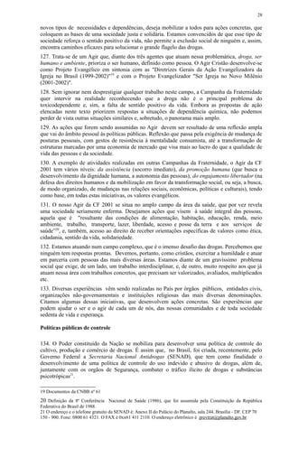 novos tipos de necessidades e dependências, deseja mobilizar a todos para ações concretas, que
coloquem as bases de uma sociedade justa e solidária. Estamos convencidos de que esse tipo de
sociedade reforça o sentido positivo da vida, não permite a exclusão social de ninguém e, assim,
encontra caminhos eficazes para solucionar o grande flagelo das drogas.
127. Trata-se de um Agir que, diante dos três agentes que atuam nessa problemática, droga, ser
humano e ambiente, prioriza o ser humano, definido como pessoa. O Agir Cristão desenvolve-se
como Projeto Evangélico em sintonia com as "Diretrizes Gerais da Ação Evangelizadora da
Igreja no Brasil (1999-2002)"19
e com o Projeto Evangelizador "Ser Igreja no Novo Milênio
(2001-2002)".
128. Sem ignorar nem desprestigiar qualquer trabalho neste campo, a Campanha da Fraternidade
quer intervir na realidade reconhecendo que a droga não é o principal problema do
toxicodependente e, sim, a falta de sentido positivo da vida. Embora as propostas de ação
elencadas neste texto priorizem respostas a situações de dependência química, não podemos
perder de vista outras situações similares e, sobretudo, o panorama mais amplo.
129. As ações que forem sendo assumidas no Agir devem ser resultado de uma reflexão ampla
que vai do âmbito pessoal às políticas públicas. Reflexão que passa pela exigência de mudança de
posturas pessoais, com gestos de resistência à mentalidade consumista, até a transformação de
estruturas marcadas por uma economia de mercado que visa mais ao lucro do que a qualidade de
vida das pessoas e da sociedade.
130. A exemplo de atividades realizadas em outras Campanhas da Fraternidade, o Agir da CF
2001 tem vários níveis: da assistência (socorro imediato), da promoção humana (que busca o
desenvolvimento da dignidade humana, a autonomia das pessoas), do engajamento libertador (na
defesa dos direitos humanos e da mobilização em favor da transformação social, ou seja, a busca,
de modo organizado, de mudanças nas relações sociais, econômicas, políticas e culturais), tendo
como base, em todas estas iniciativas, os valores evangélicos.
131. O nosso Agir da CF 2001 se situa no amplo campo da área da saúde, que por vez revela
uma sociedade seriamente enferma. Desejamos ações que visem à saúde integral das pessoas,
aquela que é "resultante das condições de alimentação, habitação, educação, renda, meio
ambiente, trabalho, transporte, lazer, liberdade, acesso e posse da terra e aos serviços de
saúde”20
, e, também, acesso ao direito de receber orientações específicas de valores como ética,
cidadania, sentido da vida, solidariedade.
132. Estamos atuando num campo complexo, que é o imenso desafio das drogas. Percebemos que
ninguém tem respostas prontas. Devemos, portanto, como cristãos, exercitar a humildade e atuar
em parceria com pessoas das mais diversas áreas. Estamos diante de um gravíssimo problema
social que exige, de um lado, um trabalho interdisciplinar, e, de outro, muito respeito aos que já
atuam nessa área com trabalhos concretos, que precisam ser valorizados, avaliados, multiplicados
etc.
133. Diversas experiências vêm sendo realizadas no País por órgãos públicos, entidades civis,
organizações não-governamentais e instituições religiosas das mais diversas denominações.
Citamos algumas dessas iniciativas, que desenvolvem ações concretas. São experiências que
podem ajudar o ser e o agir de cada um de nós, das nossas comunidades e de toda sociedade
sedenta de vida e esperança.
Políticas públicas de controle
134. O Poder constituído da Nação se mobiliza para desenvolver uma política de controle do
cultivo, produção e comércio de drogas. É assim que, no Brasil, foi criada, recentemente, pelo
Governo Federal a Secretaria Nacional Antidrogas (SENAD), que tem como finalidade o
desenvolvimento de uma política de controle do uso indevido e abusivo de drogas, além de,
juntamente com os orgãos de Segurança, combater o tráfico ilícito de drogas e substâncias
psicotrópicas21
.
19 Documentos da CNBB nº 61
20 Definição da 8ª Conferência Nacional de Saúde (1986), que foi assumida pela Constituição da República
Federativa do Brasil de 1988.
21 O endereço e o telefone gratuito da SENAD é: Anexo II do Palácio do Planalto, sala 244. Brasília - DF. CEP 70
150 - 900. Fone: 0800 61 4321. O FAX é 0xx61 411 2110. O endereço eletrônico é prevtrat@planalto.gov.br
28
 