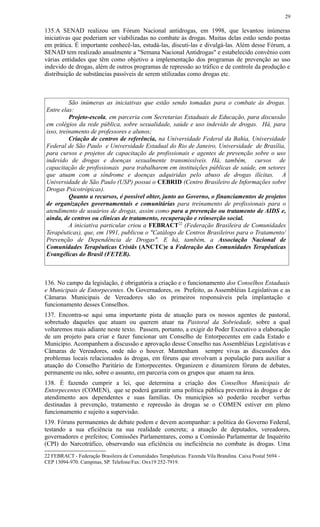 135.A SENAD realizou um Fórum Nacional antidrogas, em 1998, que levantou inúmeras
iniciativas que poderiam ser viabilizadas no combate às drogas. Muitas delas estão sendo postas
em prática. É importante conhecê-las, estudá-las, discuti-las e divulgá-las. Além desse Fórum, a
SENAD tem realizado anualmente a "Semana Nacional Antidrogas" e estabelecido convênio com
várias entidades que têm como objetivo a implementação dos programas de prevenção ao uso
indevido de drogas, além de outros programas de repressão ao tráfico e de controle da produção e
distribuição de substâncias passíveis de serem utilizadas como drogas etc.
São inúmeras as iniciativas que estão sendo tomadas para o combate às drogas.
Entre elas:
Projeto-escola, em parceria com Secretarias Estaduais de Educação, para discussão
em colégios da rede pública, sobre sexualidade, saúde e uso indevido de drogas. Há, para
isso, treinamento de professores e alunos;
Criação de centros de referência, na Universidade Federal da Bahia, Universidade
Federal de São Paulo e Universidade Estadual do Rio de Janeiro, Universidade de Brasília,
para cursos e projetos de capacitação de profissionais e agentes de prevenção sobre o uso
indevido de drogas e doenças sexualmente transmissíveis. Há, também, cursos de
capacitação de profissionais para trabalharem em instituições públicas de saúde, em setores
que atuam com a síndrome e doenças adquiridas pelo abuso de drogas ilícitas. A
Universidade de São Paulo (USP) possui o CEBRID (Centro Brasileiro de Informações sobre
Drogas Psicotrópicas).
Quanto a recursos, é possível obter, junto ao Governo, o financiamentos de projetos
de organizações governamentais e comunitárias para treinamento de profissionais para o
atendimento de usuários de drogas, assim como para a prevenção ou tratamento de AIDS e,
ainda, de centros ou clínicas de tratamento, recuperação e reinserção social.
A iniciativa particular criou a FEBRACT22
(Federação Brasileira de Comunidades
Terapêuticas), que, em 1991, publicou o "Catálogo de Centros Brasileiros para o Tratamento/
Prevenção de Dependência de Drogas". E há, também, a Associação Nacional de
Comunidades Terapêuticas Cristãs (ANCTC)e a Federação das Comunidades Terapêuticas
Evangélicas do Brasil (FETEB).
136. No campo da legislação, é obrigatória a criação e o funcionamento dos Conselhos Estaduais
e Municipais de Entorpecentes. Os Governadores, os Prefeito, as Assembléias Legislativas e as
Câmaras Municipais de Vereadores são os primeiros responsáveis pela implantação e
funcionamento desses Conselhos.
137. Encontra-se aqui uma importante pista de atuação para os nossos agentes de pastoral,
sobretudo daqueles que atuam ou querem atuar na Pastoral da Sobriedade, sobre a qual
voltaremos mais adiante neste texto. Passem, portanto, a exigir do Poder Executivo a elaboração
de um projeto para criar e fazer funcionar um Conselho de Entorpecentes em cada Estado e
Município. Acompanhem a discussão e aprovação desse Conselho nas Assembléias Legislativas e
Câmaras de Vereadores, onde não o houver. Mantenham sempre vivas as discussões dos
problemas locais relacionados às drogas, em fóruns que envolvam a população para auxiliar a
atuação do Conselho Paritário de Entorpecentes. Organizem e dinamizem fóruns de debates,
permanente ou não, sobre o assunto, em parceria com os grupos que atuam na área.
138. É fazendo cumprir a lei, que determina a criação dos Conselhos Municipais de
Entorpecentes (COMEN), que se poderá garantir uma política pública preventiva às drogas e de
atendimento aos dependentes e suas famílias. Os municípios só poderão receber verbas
destinadas à prevenção, tratamento e repressão às drogas se o COMEN estiver em pleno
funcionamento e sujeito a supervisão.
139. Fóruns permanentes de debate podem e devem acompanhar: a política do Governo Federal,
testando a sua eficiência na sua realidade concreta; a atuação de deputados, vereadores,
governadores e prefeitos; Comissões Parlamentares, como a Comissão Parlamentar de Inquérito
(CPI) do Narcotráfico, observando sua eficiência ou ineficiência no combate às drogas. Uma
22 FEBRACT - Federação Brasileira de Comunidades Terapêuticas. Fazenda Vila Brandina. Caixa Postal 5694 -
CEP 13094-970. Campinas, SP. Telefone/Fax: Oxx19 252-7919.
29
 