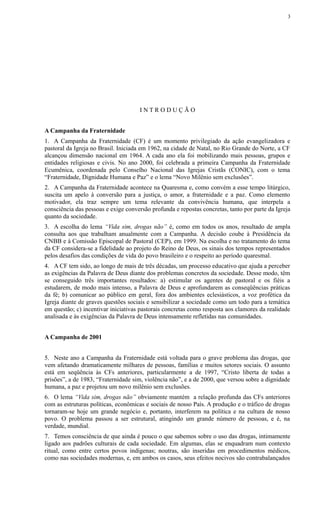 I N T R O D U Ç Ã O
A Campanha da Fraternidade
1. A Campanha da Fraternidade (CF) é um momento privilegiado da ação evangelizadora e
pastoral da Igreja no Brasil. Iniciada em 1962, na cidade de Natal, no Rio Grande do Norte, a CF
alcançou dimensão nacional em 1964. A cada ano ela foi mobilizando mais pessoas, grupos e
entidades religiosas e civis. No ano 2000, foi celebrada a primeira Campanha da Fraternidade
Ecumênica, coordenada pelo Conselho Nacional das Igrejas Cristãs (CONIC), com o tema
“Fraternidade, Dignidade Humana e Paz” e o lema “Novo Milênio sem exclusões”.
2. A Campanha da Fraternidade acontece na Quaresma e, como convém a esse tempo litúrgico,
suscita um apelo à conversão para a justiça, o amor, a fraternidade e a paz. Como elemento
motivador, ela traz sempre um tema relevante da convivência humana, que interpela a
consciência das pessoas e exige conversão profunda e repostas concretas, tanto por parte da Igreja
quanto da sociedade.
3. A escolha do lema “Vida sim, drogas não” é, como em todos os anos, resultado de ampla
consulta aos que trabalham anualmente com a Campanha. A decisão coube à Presidência da
CNBB e à Comissão Episcopal de Pastoral (CEP), em 1999. Na escolha e no tratamento do tema
da CF considera-se a fidelidade ao projeto do Reino de Deus, os sinais dos tempos representados
pelos desafios das condições de vida do povo brasileiro e o respeito ao período quaresmal.
4. A CF tem sido, ao longo de mais de três décadas, um processo educativo que ajuda a perceber
as exigências da Palavra de Deus diante dos problemas concretos da sociedade. Desse modo, têm
se conseguido três importantes resultados: a) estimular os agentes de pastoral e os fiéis a
estudarem, de modo mais intenso, a Palavra de Deus e aprofundarem as conseqüências práticas
da fé; b) comunicar ao público em geral, fora dos ambientes eclesiásticos, a voz profética da
Igreja diante de graves questões sociais e sensibilizar a sociedade como um todo para a temática
em questão; c) incentivar iniciativas pastorais concretas como resposta aos clamores da realidade
analisada e às exigências da Palavra de Deus intensamente refletidas nas comunidades.
A Campanha de 2001
5. Neste ano a Campanha da Fraternidade está voltada para o grave problema das drogas, que
vem afetando dramaticamente milhares de pessoas, famílias e muitos setores sociais. O assunto
está em seqüência às CFs anteriores, particularmente a de 1997, “Cristo liberta de todas a
prisões”, a de 1983, “Fraternidade sim, violência não”, e a de 2000, que versou sobre a dignidade
humana, a paz e projetou um novo milênio sem exclusões.
6. O lema “Vida sim, drogas não” obviamente mantém a relação profunda das CFs anteriores
com as estruturas políticas, econômicas e sociais de nosso País. A produção e o tráfico de drogas
tornaram-se hoje um grande negócio e, portanto, interferem na política e na cultura de nosso
povo. O problema passou a ser estrutural, atingindo um grande número de pessoas, e é, na
verdade, mundial.
7. Temos consciência de que ainda é pouco o que sabemos sobre o uso das drogas, intimamente
ligado aos padrões culturais de cada sociedade. Em algumas, elas se enquadram num contexto
ritual, como entre certos povos indígenas; noutras, são inseridas em procedimentos médicos,
como nas sociedades modernas, e, em ambos os casos, seus efeitos nocivos são contrabalançados
3
 