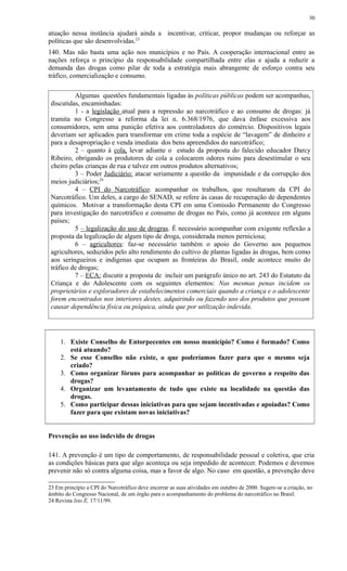 atuação nessa instância ajudará ainda a incentivar, criticar, propor mudanças ou reforçar as
políticas que são desenvolvidas.23
140. Mas não basta uma ação nos municípios e no País. A cooperação internacional entre as
nações reforça o princípio da responsabilidade compartilhada entre elas e ajuda a reduzir a
demanda das drogas como pilar de toda a estratégia mais abrangente de esforço contra seu
tráfico, comercialização e consumo.
Algumas questões fundamentais ligadas às políticas públicas podem ser acompanhas,
discutidas, encaminhadas:
1 - a legislação atual para a repressão ao narcotráfico e ao consumo de drogas: já
tramita no Congresso a reforma da lei n. 6.368/1976, que dava ênfase excessiva aos
consumidores, sem uma punição efetiva aos controladores do comércio. Dispositivos legais
deveriam ser aplicados para transformar em crime toda a espécie de “lavagem” de dinheiro e
para a desapropriação e venda imediata dos bens apreendidos do narcotráfico;
2 – quanto à cola, levar adiante o estudo da proposta do falecido educador Darcy
Ribeiro, obrigando os produtores de cola a colocarem odores ruins para desestimular o seu
cheiro pelas crianças de rua e talvez em outros produtos alternativos;
3 – Poder Judiciário: atacar seriamente a questão da impunidade e da corrupção dos
meios judiciários;24
4 – CPI do Narcotráfico: acompanhar os trabalhos, que resultaram da CPI do
Narcotráfico. Um deles, a cargo do SENAD, se refere às casas de recuperação de dependentes
químicos. Motivar a transformação desta CPI em uma Comissão Permanente do Congresso
para investigação do narcotráfico e consumo de drogas no País, como já acontece em alguns
países;
5 – legalização do uso de drogras. É necessário acompanhar com exigente reflexão a
proposta da legalização de algum tipo de droga, considerada menos perniciosa;
6 – agricultores: faz-se necessário também o apoio do Governo aos pequenos
agricultores, seduzidos pelo alto rendimento do cultivo de plantas ligadas às drogas, bem como
aos seringueiros e indígenas que ocupam as fronteiras do Brasil, onde acontece muito do
tráfico de drogas;
7 – ECA: discutir a proposta de incluir um parágrafo único no art. 243 do Estatuto da
Criança e do Adolescente com os seguintes elementos: Nas mesmas penas incidem os
proprietários e exploradores de estabelecimentos comerciais quando a criança e o adolescente
forem encontrados nos interiores destes, adquirindo ou fazendo uso dos produtos que possam
causar dependência física ou psíquica, ainda que por utilização indevida.
1. Existe Conselho de Entorpecentes em nosso município? Como é formado? Como
está atuando?
2. Se esse Conselho não existe, o que poderíamos fazer para que o mesmo seja
criado?
3. Como organizar fóruns para acompanhar as políticas de governo a respeito das
drogas?
4. Organizar um levantamento de tudo que existe na localidade na questão das
drogas.
5. Como participar dessas iniciativas para que sejam incentivadas e apoiadas? Como
fazer para que existam novas iniciativas?
Prevenção ao uso indevido de drogas
141. A prevenção é um tipo de comportamento, de responsabilidade pessoal e coletiva, que cria
as condições básicas para que algo aconteça ou seja impedido de acontecer. Podemos e devemos
prevenir não só contra alguma coisa, mas a favor de algo. No caso em questão, a prevenção deve
23 Em princípio a CPI do Narcotráfico deve encerrar as suas atividades em outubro de 2000. Sugere-se a criação, no
âmbito do Congresso Nacional, de um órgão para o acompanhamento do problema do narcotráfico no Brasil.
24 Revista Isto È, 17/11/99.
30
 