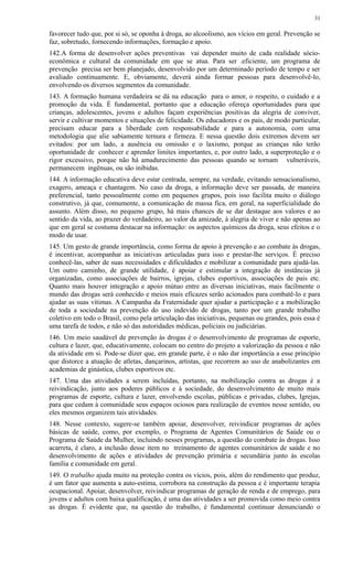 favorecer tudo que, por si só, se oponha à droga, ao alcoolismo, aos vícios em geral. Prevenção se
faz, sobretudo, fornecendo informações, formação e apoio.
142.A forma de desenvolver ações preventivas vai depender muito de cada realidade sócio-
econômica e cultural da comunidade em que se atua. Para ser .eficiente, um programa de
prevenção precisa ser bem planejado, desenvolvido por um determinado período de tempo e ser
avaliado continuamente. E, obviamente, deverá ainda formar pessoas para desenvolvê-lo,
envolvendo os diversos segmentos da comunidade.
143. A formação humana verdadeira se dá na educação para o amor, o respeito, o cuidado e a
promoção da vida. É fundamental, portanto que a educação ofereça oportunidades para que
crianças, adolescentes, jovens e adultos façam experiências positivas da alegria de conviver,
servir e cultivar momentos e situações de felicidade. Os educadores e os pais, de modo particular,
precisam educar para a liberdade com responsabilidade e para a autonomia, com uma
metodologia que alie sabiamente ternura e firmeza. E nessa questão dois extremos devem ser
evitados: por um lado, a ausência ou omissão e o laxismo, porque as crianças não terão
oportunidade de conhecer e aprender limites importantes, e, por outro lado, a superproteção e o
rigor excessivo, porque não há amadurecimento das pessoas quando se tornam vulneráveis,
permanecem ingênuas, ou são inibidas.
144. A informação educativa deve estar centrada, sempre, na verdade, evitando sensacionalismo,
exagero, ameaça e chantagem. No caso da droga, a informação deve ser passada, de maneira
preferencial, tanto pessoalmente como em pequenos grupos, pois isso facilita muito o diálogo
construtivo, já que, comumente, a comunicação de massa fica, em geral, na superficialidade do
assunto. Além disso, no pequeno grupo, há mais chances de se dar destaque aos valores e ao
sentido da vida, ao prazer do verdadeiro, ao valor da amizade, à alegria de viver e não apenas ao
que em geral se costuma destacar na informação: os aspectos químicos da droga, seus efeitos e o
modo de usar.
145. Um gesto de grande importância, como forma de apoio à prevenção e ao combate às drogas,
é incentivar, acompanhar as iniciativas articuladas para isso e prestar-lhe serviços. É preciso
conhecê-las, saber de suas necessidades e dificuldades e mobilizar a comunidade para ajudá-las.
Um outro caminho, de grande utilidade, é apoiar e estimular a integração de instâncias já
organizadas, como associações de bairros, igrejas, clubes esportivos, associações de pais etc.
Quanto mais houver integração e apoio mútuo entre as diversas iniciativas, mais facilmente o
mundo das drogas será conhecido e meios mais eficazes serão acionados para combatê-lo e para
ajudar as suas vítimas. A Campanha da Fraternidade quer ajudar a participação e a mobilização
de toda a sociedade na prevenção do uso indevido de drogas, tanto por um grande trabalho
coletivo em todo o Brasil, como pela articulação das iniciativas, pequenas ou grandes, pois essa é
uma tarefa de todos, e não só das autoridades médicas, policiais ou judiciárias.
146. Um meio saudável de prevenção às drogas é o desenvolvimento de programas de esporte,
cultura e lazer, que, educativamente, colocam no centro do projeto a valorização da pessoa e não
da atividade em si. Pode-se dizer que, em grande parte, é o não dar importância a esse princípio
que distorce a atuação de atletas, dançarinos, artistas, que recorrem ao uso de anabolizantes em
academias de ginástica, clubes esportivos etc.
147. Uma das atividades a serem incluídas, portanto, na mobilização contra as drogas é a
reivindicação, junto aos poderes públicos e à sociedade, do desenvolvimento de muito mais
programas de esporte, cultura e lazer, envolvendo escolas, públicas e privadas, clubes, Igrejas,
para que cedam à comunidade seus espaços ociosos para realização de eventos nesse sentido, ou
eles mesmos organizem tais atividades.
148. Nesse contexto, sugere-se também apoiar, desenvolver, reivindicar programas de ações
básicas de saúde, como, por exemplo, o Programa de Agentes Comunitários de Saúde ou o
Programa de Saúde da Mulher, incluindo nesses programas, a questão do combate às drogas. Isso
acarreta, é claro, a inclusão desse item no treinamento de agentes comunitários de saúde e no
desenvolvimento de ações e atividades de prevenção primária e secundária junto às escolas
família e comunidade em geral.
149. O trabalho ajuda muito na proteção contra os vícios, pois, além do rendimento que produz,
é um fator que aumenta a auto-estima, corrobora na construção da pessoa e é importante terapia
ocupacional. Apoiar, desenvolver, reivindicar programas de geração de renda e de emprego, para
jovens e adultos com baixa qualificação, é uma das atividades a ser promovida como meio contra
as drogas. É evidente que, na questão do trabalho, é fundamental continuar denunciando o
31
 