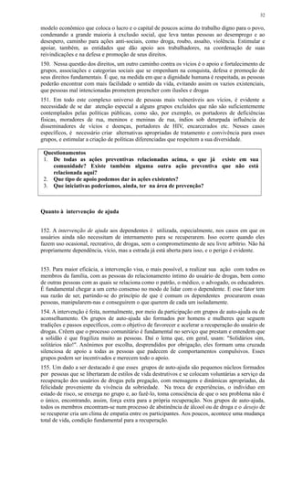 modelo econômico que coloca o lucro e o capital de poucos acima do trabalho digno para o povo,
condenando a grande maioria à exclusão social, que leva tantas pessoas ao desemprego e ao
desespero, caminho para ações anti-sociais, como droga, roubo, assalto, violência. Estimular e
apoiar, também, as entidades que dão apoio aos trabalhadores, na coordenação de suas
reivindicações e na defesa e promoção de seus direitos.
150. Nessa questão dos direitos, um outro caminho contra os vícios é o apoio e fortalecimento de
grupos, associações e categorias sociais que se empenham na conquista, defesa e promoção de
seus direitos fundamentais. É que, na medida em que a dignidade humana é respeitada, as pessoas
poderão encontrar com mais facilidade o sentido da vida, evitando assim os vazios existenciais,
que pessoas mal intencionadas prometem preencher com ilusões e drogas
151. Em todo este complexo universo de pessoas mais vulneráveis aos vícios, é evidente a
necessidade de se dar atenção especial a alguns grupos excluídos que não são suficientemente
contemplados pelas políticas públicas, como são, por exemplo, os portadores de deficiências
físicas, moradores de rua, meninos e meninas de rua, índios sob deturpada influência de
disseminadores de vícios e doenças, portadores de HIV, encarcerados etc. Nesses casos
específicos, é necessário criar alternativas apropriadas de tratamento e convivência para esses
grupos, e estimular a criação de políticas diferenciadas que respeitem a sua diversidade.
Questionamentos
1. De todas as ações preventivas relacionadas acima, o que já existe em sua
comunidade? Existe também alguma outra ação preventiva que não está
relacionada aqui?
2. Que tipo de apoio podemos dar às ações existentes?
3. Que iniciativas poderíamos, ainda, ter na área de prevenção?
Quanto à intervenção de ajuda
152. A intervenção de ajuda aos dependentes é utilizada, especialmente, nos casos em que os
usuários ainda não necessitam de internamento para se recuperarem. Isso ocorre quando eles
fazem uso ocasional, recreativo, de drogas, sem o comprometimento de seu livre arbítrio. Não há
propriamente dependência, vício, mas a estrada já está aberta para isso, e o perigo é evidente.
153. Para maior eficácia, a intervenção visa, o mais possível, a realizar sua ação com todos os
membros da família, com as pessoas do relacionamento íntimo do usuário de drogas, bem como
de outras pessoas com as quais se relaciona como o patrão, o médico, o advogado, os educadores.
É fundamental chegar a um certo consenso no modo de lidar com o dependente. E esse fator tem
sua razão de ser, partindo-se do princípio de que é comum os dependentes procurarem essas
pessoas, manipularem-nas e conseguirem o que querem de cada um isoladamente.
154. A intervenção é feita, normalmente, por meio da participação em grupos de auto-ajuda ou de
aconselhamento. Os grupos de auto-ajuda são formados por homens e mulheres que seguem
tradições e passos específicos, com o objetivo de favorecer e acelerar a recuperação do usuário de
drogas. Crêem que o processo comunitário é fundamental no serviço que prestam e entendem que
a solidão é que fragiliza muito as pessoas. Daí o lema que, em geral, usam: "Solidários sim,
solitários não!". Anônimos por escolha, desprendidos por obrigação, eles formam uma cruzada
silenciosa de apoio a todas as pessoas que padecem de comportamentos compulsivos. Esses
grupos podem ser incentivados e merecem todo o apoio.
155. Um dado a ser destacado é que esses grupos de auto-ajuda são pequenos núcleos formados
por pessoas que se libertaram de estilos de vida destrutivos e se colocam voluntárias a serviço da
recuperação dos usuários de drogas pela pregação, com mensagens e dinâmicas apropriadas, da
felicidade proveniente da vivência da sobriedade. Na troca de experiências, o indivíduo em
estado de risco, se enxerga no grupo e, ao fazê-lo, toma consciência de que o seu problema não é
o único, encontrando, assim, força extra para a própria recuperação. Nos grupos de auto-ajuda,
todos os membros encontram-se num processo de abstinência de álcool ou de droga e o desejo de
se recuperar cria um clima de empatia entre os participantes. Aos poucos, acontece uma mudança
total de vida, condição fundamental para a recuperação.
32
 