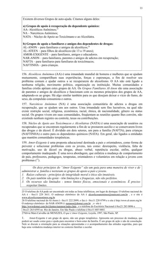 Existem diversos Grupos de auto-ajuda. Citamos alguns deles:
a) Grupos de apoio à recuperação do dependente químico:
AA- Alcoólicos Anônimos;25
NA – Narcóticos Anônimos;
NATA – Núcleo de Apoio ao Toxicômano e ao Alcoólatra.
b) Grupos de apoio a familiares e amigos dos dependentes de drogas:
AL-ANON – para familiares e amigos de alcoólicos;26
AL-ATEEN – para filhos de alcoólicos (de 13 a 19 anos);
AMOR-EXIGENTE – para familiares, amigos e educadores.
NAR-ANON – para familiares, parentes e amigos de adictos em recuperação;
NAFTA – para familiares para familiares de toxicômacos;
NAFTINHA – para crianças.
156. Alcoólicos Anônimos (AA) é uma irmandade mundial de homens e mulheres que se ajudam
mutuamente, compartilham suas experiências, forças e esperanças, a fim de resolver seu
problema comum e ajudar outros a se recuperarem do alcoolismo. O AA não está ligado a
nenhuma religião, movimento político, organização ou instituição. Muitas comunidades e
famílias cristãs apóiam estes grupos de AA. Os Grupos Familiares Al-Anon são uma associação
de parentes e amigos de alcoólicos e funcionam com os mesmos princípios dos grupos de AA,
adaptando-os ao grupo. Há algo similar também para os que desejam deixar o vício do fumo, do
sexo, da compulsão consumista e outros.
157. Narcóticos Anônimos (NA) é uma associação comunitária de adictos a drogas em
recuperação, que se ajudam uns aos outros. Uma irmandade sem fins lucrativos, na qual não
existe restrição social, religiosa, econômica, racial, étnica, de nacionalidade, gênero ou status
social. Os grupos vivem em suas comunidades, freqüentam as reuniões quanto lhes convém, não
existindo nenhum registro ou controle, taxas ou contribuições.
158. Núcleo de Apoio aos Toxicômacos e Alcoólatras (NATA) é uma associação de usuários ou
recuperados que se encontram regularmente a fim de se prestarem auxílio e se conservarem livres
das drogas e do álcool. É dividido em dois setores, um para a família (NAFTA), para crianças
(NAFTINHA) e outro para os dependentes químicos (NATA). Em geral, são ligados a entidades
que mantêm comunidades terepêuticas.
159. Amor-Exigente é uma proposta educacional destinada a pais e orientadores, como forma de
prevenir e solucionar problemas com os jovens, tais como: desrespeito, violência, falta de
motivação, uso de álcool ou drogas, abuso verbal, repetência escolar, enfim, qualquer
comportamento inadequado. É uma nova abordagem, que enfatiza a mudança de comportamento
de pais, professores, pedagogos, terapeutas, orientadores e voluntários em relação a jovens com
problemas (27
).
Os doze princípios do “Amor Exigente” são um guia para uma maneira de viver e de
administrar a família e norteiam os grupos de apoio a pais e jovens.
1. Raízes culturais - princípios de integridade moral e ética são imutáveis.
2. Os pais também são gente - têm limitações e fraquezas, não são perfeitos.
3. Os recursos são limitados - temos limites físicos, emocionais e econômicos. É preciso
respeitar limites.
25 O telefone do AA pode ser encontrado em todas as listas telefônicas, em lugar de destaque. O telefone nacional do
AA é - 0xx11 229 3611. O endereço eletrônico do AA é alcoolicosanonimos@nutecnet.com.br , e o site é
www.alcoolicosanonimos.org.br
26 O telefone nacional do Al-Anon é - 0xx11 222 2099; o fax é - 0xx11 220 8799 e o site é http:/www.al-anon.org.br
O endereço eletrônico do NAR-ANON é: naranon@domai.com.br , o site é
http://wwwdomai.com.br/clientes/naranon/index.htm , e o telefone do Escritório Nacional é 0xx21 283 0896 e
0xx21 263 6595 no Rio de Janeiro. Em São Paulo o telefone é 0xx11 605 8403.
27Sílvia Mara Carvalho de MENEZES, O que é Amor Exigente, Loyola, 1997, São Paulo, SP.
1. Amor-Exigente é um grupo de apoio, não um grupo terapêutico. Apresenta um processo de mudança, que
poderá ser usado como guia e ajuda para encontrar o bem-estar da família. É um grupo de ação e não de consolação.
Nele se discute a orientação para as situações apresentadas e o acompanhamento das atitudes sugeridas, para que
haja uma verdadeira mudança interior no contexto familiar e escolar.
33
 