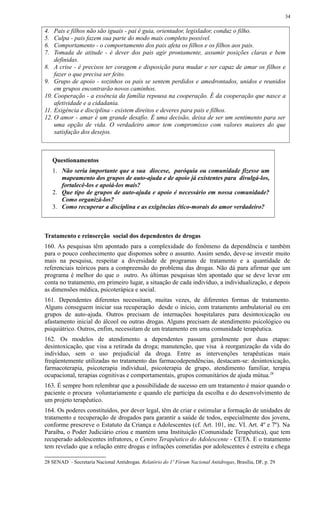 4. Pais e filhos não são iguais - pai é guia, orientador, legislador, conduz o filho.
5. Culpa - pais fazem sua parte do modo mais completo possível.
6. Comportamento - o comportamento dos pais afeta os filhos e os filhos aos pais.
7. Tomada de atitude - é dever dos pais agir prontamente, assumir posições claras e bem
definidas.
8. A crise - é precisos ter coragem e disposição para mudar e ser capaz de amar os filhos e
fazer o que precisa ser feito.
9. Grupo de apoio - sozinhos os pais se sentem perdidos e amedrontados, unidos e reunidos
em grupos encontrarão novos caminhos.
10. Cooperação - a essência da família repousa na cooperação. É da cooperação que nasce a
afetividade e a cidadania.
11. Exigência e disciplina - existem direitos e deveres para pais e filhos.
12. O amor - amar é um grande desafio. É uma decisão, deixa de ser um sentimento para ser
uma opção de vida. O verdadeiro amor tem compromisso com valores maiores do que
satisfação dos desejos.
Questionamentos
1. Não seria importante que a sua diocese, paróquia ou comunidade fizesse um
mapeamento dos grupos de auto-ajuda e de apoio já existentes para divulgá-los,
fortalecê-los e apoiá-los mais?
2. Que tipo de grupos de auto-ajuda e apoio é necessário em nossa comunidade?
Como organizá-los?
3. Como recuperar a disciplina e as exigências ético-morais do amor verdadeiro?
Tratamento e reinserção social dos dependentes de drogas
160. As pesquisas têm apontado para a complexidade do fenômeno da dependência e também
para o pouco conhecimento que dispomos sobre o assunto. Assim sendo, deve-se investir muito
mais na pesquisa, respeitar a diversidade de programas de tratamento e a quantidade de
referenciais teóricos para a compreensão do problema das drogas. Não dá para afirmar que um
programa é melhor do que o outro. As últimas pesquisas têm apontado que se deve levar em
conta no tratamento, em primeiro lugar, a situação de cada indivíduo, a individualização, e depois
as dimensões médica, psicoterápica e social.
161. Dependentes diferentes necessitam, muitas vezes, de diferentes formas de tratamento.
Alguns conseguem iniciar sua recuperação desde o início, com tratamento ambulatorial ou em
grupos de auto-ajuda. Outros precisam de internações hospitalares para desintoxicação ou
afastamento inicial do álcool ou outras drogas. Alguns precisam de atendimento psicológico ou
psiquiátrico. Outros, enfim, necessitam de um tratamento em uma comunidade terapêutica.
162. Os modelos de atendimento a dependentes passam geralmente por duas etapas:
desintoxicação, que visa a retirada da droga; manutenção, que visa à reorganização da vida do
indivíduo, sem o uso prejudicial da droga. Entre as intervenções terapêuticas mais
freqüentemente utilizadas no tratamento das farmacodependências, destacam-se: desintoxicação,
farmacoterapia, psicoterapia individual, psicoterapia de grupo, atendimento familiar, terapia
ocupacional, terapias cognitivas e comportamentais, grupos comunitários de ajuda mútua.28
163. É sempre bom relembrar que a possibilidade de sucesso em um tratamento é maior quando o
paciente o procura voluntariamente e quando ele participa da escolha e do desenvolvimento de
um projeto terapêutico.
164. Os poderes constituídos, por dever legal, têm de criar e estimular a formação de unidades de
tratamento e recuperação de drogados para garantir a saúde de todos, especialmente dos jovens,
conforme prescreve o Estatuto da Criança e Adolescentes (cf. Art. 101, inc. VI. Art. 4º e 7º). Na
Paraíba, o Poder Judiciário criou e mantém uma Instituição (Comunidade Terapêutica), que tem
recuperado adolescentes infratores, o Centro Terapêutico do Adolescente - CETA. E o tratamento
tem revelado que a relação entre drogas e infrações cometidas por adolescentes é estreita e chega
28 SENAD - Secretaria Nacional Antidrogas. Relatório do 1º Fórum Nacional Antidrogas, Brasília, DF, p. 29
34
 