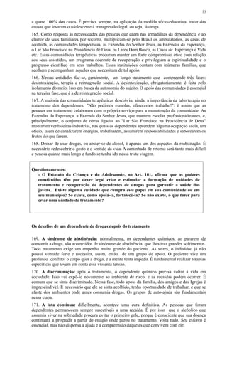 a quase 100% dos casos. É preciso, sempre, na aplicação da medida sócio-educativa, tratar das
causas que levaram o adolescente à transgressão legal, ou seja, à droga.
165. Como resposta às necessidades das pessoas que caem nas armadilhas da dependência e ao
clamor de seus familiares por socorro, multiplicam-se pelo Brasil os ambulatórios, as casas de
acolhida, as comunidades terapêuticas, as Fazendas do Senhor Jesus, as Fazendas da Esperança,
o Lar São Francisco na Providência de Deus, os Lares Dom Bosco, as Casas de Esperança e Vida
etc. Essas comunidades terapêuticas procuram manter um forte compromisso ético com relação
aos seus assistidos, um programa coerente de recuperação e privilegiam a espiritualidade e o
progresso científico em seus trabalhos. Essas instituições contam com inúmeras famílias, que
acolhem e acompanham aqueles que necessitam de tal apoio.
166. Nessas entidades faz-se, geralmente, um longo tratamento que compreende três fases:
desintoxicação, terapia e reintegração social. A desintoxicação, obrigatoriamente, é feita pelo
isolamento do meio. Isso em busca da autonomia do sujeito. O apoio das comunidades é essencial
na terceira fase, que é a de reintegração social.
167. A maioria das comunidades terapêuticas descobriu, ainda, a importância da laborterapia no
tratamento dos dependentes. "Não pedimos esmolas, oferecemos trabalho!": é assim que as
pessoas em tratamento colaboram com o próprio serviço para a manutenção da comunidade. As
Fazendas da Esperança, a Fazenda do Senhor Jesus, que mantem escolas profissionalizantes, e,
principalmente, o conjunto de obras ligadas ao "Lar São Francisco na Providência de Deus"
montaram verdadeiras indústrias, nas quais os dependentes aprendem alguma ocupação sadia, um
ofício, além de canalizarem energias, trabalharem, assumirem responsabilidades e saborearem os
frutos do que fazem.
168. Deixar de usar drogas, ou abster-se de álcool, é apenas um dos aspectos da reabilitação. É
necessário redescobrir o gosto e o sentido da vida. A caminhada de retorno será tanto mais difícil
e penosa quanto mais longo e fundo se tenha ido nessa triste viagem.
Questionamentos:
- O Estatuto da Criança e do Adolescente, no Art. 101, afirma que os poderes
constituídos têm por dever legal criar e estimular a formação de unidades de
tratamento e recuperação de dependentes de drogas para garantir a saúde dos
jovens. Existe alguma entidade que cumpra este papel em sua comunidade ou em
seu município? Se existe, como apoiá-la, fortalecê-la? Se não existe, o que fazer para
criar uma unidade de tratamento?
Os desafios de um dependente de drogas depois do tratamento
169. A síndrome de abstinência: normalmente, os dependentes químicos, ao pararem de
consumir a droga, são acometidos de síndrome de abstinência, que lhes traz grandes sofrimentos.
Todo tratamento exige um empenho muito grande do paciente. Às vezes, o indivíduo já não
possui vontade forte e necessita, assim, então de um grupo de apoio. O paciente vive um
profundo conflito: o corpo quer a droga, e a mente tenta impedir. É fundamental realizar terapias
específicas que levem em conta essa violenta tensão.
170. A discriminação: após o tratamento, o dependente químico precisa voltar à vida em
sociedade. Isso vai expô-lo novamente ao ambiente de risco, e as recaídas podem ocorrer. É
comum que se sinta discriminado. Nessa fase, todo apoio da família, dos amigos e das Igrejas é
imprescindível. É necessário que ele se sinta acolhido, tenha oportunidade de trabalhar, e que se
afaste dos ambientes onde antes consumia drogas. Os grupos de auto-ajuda são fundamentais
nessa etapa.
171. A luta contínua: dificilmente, acontece uma cura definitiva. As pessoas que foram
dependentes permanecem sempre suscetíveis a uma recaída. É por isso que o alcóolico que
assumiu viver na sobriedade procura evitar o primeiro gole, porque é consciente que sua doença
continuará a progredir a partir do estágio onde parou no tratamento. Volta tudo. Seu esforço é
essencial, mas não dispensa a ajuda e a compreensão daqueles que convivem com ele.
35
 