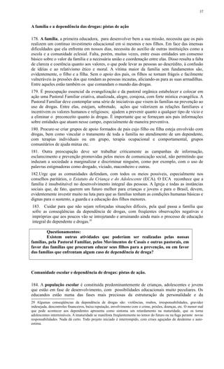 A família e a dependência das drogas: pistas de ação
178. A família, a primeira educadora, para desenvolver bem a sua missão, necessita que os pais
realizem um contínuo investimeto educacional em si mesmos e nos filhos. Em face das imensas
dificuldades que ela enfrenta em nossos dias, necessita do auxílio de outras instituições como a
escola e a comunidade eclesial. Falta, porém, muitas vezes, entre essas entidades um consenso
básico sobre o valor da família e a necessária união e coordenação entre elas. Disso resulta a falta
de clareza e coerência quanto aos valores, o que pode levar as pessoas ao descrédito, à confusão
de idéias e ao relativismo ético e moral. A vítima maior da família sem fundamentos são,
evidentemente, o filho e a filha. Sem o apoio dos pais, os filhos se tornam frágeis e facilmente
vulneráveis às pressões dos que rondam as pessoas incautas, aliciando-as para as suas armadilhas.
Entre aqueles estão também os que comandam o mundo das drogas.
179. É preocupação essencial da evangelização e da pastoral orgânica estabelecer e colocar em
ação uma Pastoral Familiar criativa, atualizada, alegre, corajosa, com forte mística evangélica. A
Pastoral Familiar deve contemplar uma série de iniciativas que visem às famílias na prevenção ao
uso de drogas. Entre elas, estejam, sobretudo, ações que valorizem as relações familiares e
incentivem os valores humanos e religiosos; ajudem a prevenir quanto a qualquer tipo de vício e
a eliminar o preconceito quanto às drogas. É importante que se forneçam aos pais informações
sobre entidades que atuam nesse campo, especialmente de maneira preventiva.
180. Procure-se criar grupos de apoio formados de pais cujo filho ou filha esteja envolvido com
drogas, bem como vincular o tratamento de toda a família no atendimento de um dependente,
com terapias individuais ou em grupo, terapia ocupacional e comportamental, grupos
comunitários de ajuda mútua etc.
181. Outra preocupação deve ser trabalhar criticamente as campanhas de informação,
esclarecimento e prevenção promovidas pelos meios de comunicação social, não permitindo que
induzam a sociedade a marginalizar e discriminar ninguém, como por exemplo, com o uso de
palavras estigmadoras como drogado, viciado, maconheiro e outras.
182.Urge que as comunidades defendam, com todos os meios possíveis, especialmente nos
conselhos paritários, o Estatuto da Criança e do Adolescente (ECA). O ECA reconhece que a
família é insubstituível no desenvolvimento integral das pessoas. A Igreja e todas as instâncias
sociais que, de fato, querem um futuro melhor para crianças e jovens e para o Brasil, devem,
evidentemente investir muito na luta para que as famílias tenham as condições humanas básicas e
dignas para o sustento, a guarda e a educação dos filhos menores.
183. Cuidar para que não sejam reforçadas situações difíceis, pela qual passa a família que
sofre as conseqüências da dependência de drogas, com freqüentes observações negativas e
impróprias que aos poucos vão se introjetando e arruinando ainda mais o processo de educação
integral do dependente e drogas.29
Questionamentos:
Existem outras atividades que poderiam ser realizadas pelas nossas
famílias, pela Pastoral Familiar, pelos Movimentos de Casais e outras pastorais, em
favor das famílias que procuram educar seus filhos para a prevenção, ou em favor
das famílias que enfrentam algum caso de dependência de droga?
Comunidade escolar e dependência de drogas: pistas de ação.
184. A população escolar é constituída predominantemente de crianças, adolescentes e jovens
que estão em fase de desenvolvimento, com possibilidades educacionais muito peculiares. Os
educandos estão numa das fases mais preciosas da estruturação da personalidade e da
29 Algumas conseqüências da dependência de drogas são: violências, roubos, irresponsabilidades, gravidez
indesejada, descontroles financeiros, baixa reputação, envolvimento com o crime, prisões, doenças, etc. O menor mal
que pode acontecer aos dependentes apresenta como sintoma um retardamento na maturidade, que os torna
adolescentes intermináveis. A imaturidade se manifesta freqüentemente no temor do futuro ou na fuga perante novas
responsabilidades. Nada dá certo. Todo projeto iniciado é interrompido, com crises aguçadas de desânimo e auto-
estima.
37
 