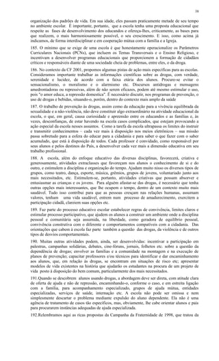 organização dos padrões de vida. Em sua idade, eles passam praticamente metade de seu tempo
no ambiente escolar. É importante, portanto, que a escola tenha uma proposta educacional que
respeite as fases de desenvolvimento dos educandos e ofereça-lhes, criticamente, as bases para
que realizem, o mais harmoniosamente possível, o seu crescimento. E isso, como acima já
indicamos, de forma interdisciplinar e em cooperação mútua com a família e a Igreja.
185. O mínimo que se exige de uma escola é que honestamente operacionalize os Parâmetros
Curriculares Nacionais (PCNs), que incluem os Temas Transversais e o Ensino Religioso, e
incentivam a desenvolver programas educacionais que proporcionem a formação de cidadãos
críticos e responsáveis diante de uma sociedade cheia de problemas, entre eles, o da droga.
186. No contexto da CF 2001, propomos algumas pistas de ação mais específicas para as escolas.
Consideramos importante trabalhar as informações científicas sobre as drogas, com verdade,
serenidade e lucidez, de acordo com a faixa etária dos alunos. Procure-se evitar o
sensacionalismo, o moralismo e o alarmismo etc. Discursos antidrogas e mensagens
amedrontadoras ou repressivas, além de não serem eficazes, podem até mesmo estimular o uso,
pois "o amor educa, a repressão domestica". É necessário discutir, nos programas de prevenção, o
uso de drogas e bebidas, situando-o, porém, dentro do contexto mais amplo da saúde
187. O trabalho de prevenção às drogas, assim como da educação para a vivência equilibrada da
sexualidade e a não-violência, não deve constituir algo extraordinário na atividade educacional da
escola, o que, em geral, causa curiosidade e apreensão entre os educandos e as famílias e, às
vezes, desconfianças, de estar havendo na escola casos complicados, que estejam provocando a
ação especial da escola nesses assuntos. Como a tarefa da escola ultrapassa os limites do instruir
e transmitir conhecimentos – cada vez mais à disposição nos meios eletrônicos – sua missão
passa sobretudo para a esfera do educar para a cidadania e para saber o que fazer com o saber
acumulado, que está à disposição de todos. Cada professor é convidado, como responsável por
seus alunos e pelos destinos do País, a desenvolver cada vez mais a dimensão educativa em seu
trabalho profissional.
188. A escola, além do enfoque educativo das diversas disciplinas, favorecerá, criativa e
generosamente, atividades extraclasses que favoreçam nos alunos o conhecimento de si e do
outro, e estimulem a disciplina e organização do tempo. Ajudam muito nisso os diversos tipos de
grupos, como teatro, dança, esporte, música, grêmios, grupos de jovens, voluntariado junto aos
mais necessitados, etc. Estimulem-se, portanto, atividades criativas que possam absorver e
entusiasmar as crianças e os jovens. Para alguém afastar-se das drogas, é necessário que tenha
outras opções mais interessantes, que lhe ocupem o tempo, dentro de um contexto muito mais
saudável. Tudo isso contribui para que as pessoas cresçam nas relações humanas, assumam
valores, tenham uma vida saudável, entrem num processo de amadurecimento, exercitem a
participação cidadã, clareiem suas opções etc.
189. Faz parte do processo educativo escolar estabelecer regras de convivência, limites claros e
estimular processo participativo, que ajudem os alunos a construir um ambiente onde a disciplina
pessoal e comunitária seja assumida, na liberdade, como geradora de equilíbrio pessoal,
convivência construtiva com o diferente e comportamentos compatíveis com a cidadania. Das
orientações que cabem à escola faz parte também a questão das drogas, da violência e de outros
tipos de desvios comportamentais.
190. Muitas outras atividades podem, ainda, ser desenvolvidas: incentivar a participação em
palestras, campanhas solidárias, debates, cine-fóruns, jornais, folhetos etc. sobre a questão da
dependência de drogas; envolver as famílias e a comunidade na montagem e na execução de
planos de prevenção; capacitar professores e/ou técnicos para identificar e dar encaminhamento
aos alunos, que, em relação às drogas, se encontram em situações de risco etc; apresentar
modelos de vida existentes na história que ajudarão os estudantes na procura de um projeto de
vida posto à disposição do bem comum, particularmente dos mais necessitados.
191.Quando se descobrem alunos usando drogas, a abordagem deve ser direta, com atitude clara
de oferta de ajuda e não de repressão, encaminhando-o, conforme o caso, e em estreita ligação
com a família, para acompanhamento especializado, grupos de ajuda mútua, entidades
especializadas, serviços de saúde, internação etc. A escola não pode ser omissa e nem
simplesmente descartar o problema mediante expulsão do aluno dependente. Ela não é uma
agência de tratamento de casos tão específicos, mas, obviamente, lhe cabe orientar alunos e pais
para procurarem instâncias adequadas de ajuda especializada.
192.Relembramos aqui as ricas propostas da Campanha da Fraternidade de 1998, que tratou da
38
 