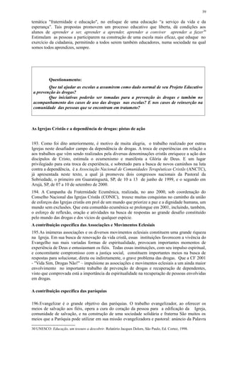 temática "fraternidade e educação", no enfoque de uma educação “a serviço da vida e da
esperança”. Tais propostas promovem um processo educativo que liberta, dá condições aos
alunos de aprender a ser, aprender a aprender, aprender a conviver aprender a fazer30
Estimulam as pessoas a participarem na construção de uma escola mais eficaz, que eduque no
exercício da cidadania, permitindo a todos serem também educadores, numa sociedade na qual
somos todos aprendizes, sempre.
Questionamento:
Que tal ajudar as escolas a assumirem como dado normal de seu Projeto Educativo
a prevenção às drogas?
Que iniciativas poderão ser tomadas para a prevenção às drogas e também no
acompanhamento dos casos de uso das drogas nas escolas? E nos casos de reinserção na
comunidade das pessoas que se encontram em tratameto?
As Igrejas Cristãs e a dependência de drogas: pistas de ação
193. Como foi dito anteriormente, é motivo de muita alegria, o trabalho realizado por outras
Igrejas neste desafiador campo da dependência de drogas. A troca de experiências em relação a
aos trabalhos que vêm sendo realizados pela diversas denominações cristãs enriquece a ação dos
discípulos de Cristo, estimula o ecumenismo e manifesta a Glória de Deus. E um lugar
privilegiado para esta troca de experiência, e sobretudo para a busca de novos caminhos na luta
contra a dependência, é a Associação Nacional de Comunidades Terapêuticas Cristãs (ANCTC),
já apresentada neste texto, a qual já promoveu dois congressos nacionais da Pastoral da
Sobriedade, o primeiro em Guaratinguetá, SP, de 10 a 13 de junho de 1999, e o segundo em
Arujá, SP, de 07 a 10 de setembro de 2000.
194. A Campanha da Fraternidade Ecumênica, realizada, no ano 2000, sob coordenação do
Conselho Nacional das Igrejas Cristãs (CONIC), trouxe muitas conquistas no caminho da união
de esforços das Igrejas cristãs em prol de um mundo que priorize a paz e a dignidade humana, um
mundo sem exclusões. Que esta comunhão ecumênica se prolongue em 2001, incluindo, também,
o esforço de reflexão, oração e atividades na busca de respostas ao grande desafio constituído
pelo mundo das drogas e dos vícios de qualquer espécie.
A contribuição específica das Associações e Movimentos Eclesiais
195.As inúmeras associações e os diversos movimentos eclesiais constituem uma grande riqueza
na Igreja. Em sua busca de renovação da vida cristã, essas instituições favorecem a vivência do
Evangelho nas mais variadas formas de espiritualidade, provocam importantes momentos de
experiência de Deus e entusiasmam os fiéis. Todas essas instituições, com seu impulso espiritual,
e concomitante compromisso com a justiça social, constituem importantes meios na busca de
respostas para solucionar, direta ou indiretamente, o grave problema das drogas. Que a CF 2001
- "Vida Sim, Drogas Não!" – impulsione as associações e movimentos eclesiais a um ainda maior
envolvimento no importante trabalho de prevenção de drogas e recuperação de dependentes,
visto que comprovada está a importância da espiritualidade na recuperação de pessoas envolvidas
em drogas.
A contribuição específica das paróquias
196.Evangelizar é o grande objetivo das paróquias. O trabalho evangelizador, ao oferecer os
meios de salvação aos fiéis, opera a cura do coração da pessoa para a edificação da Igreja,
comunidade de salvação, e na construção de uma sociedade solidária e fraterna São muitos os
meios que a Paróquia pode utilizar em sua missão evangelizadora e pastoral: anúncio da Palavra
30 UNESCO: Educação, um tesouro a descobrir. Relatório Jacques Dolors, São Paulo, Ed. Cortez, 1998.
39
 
